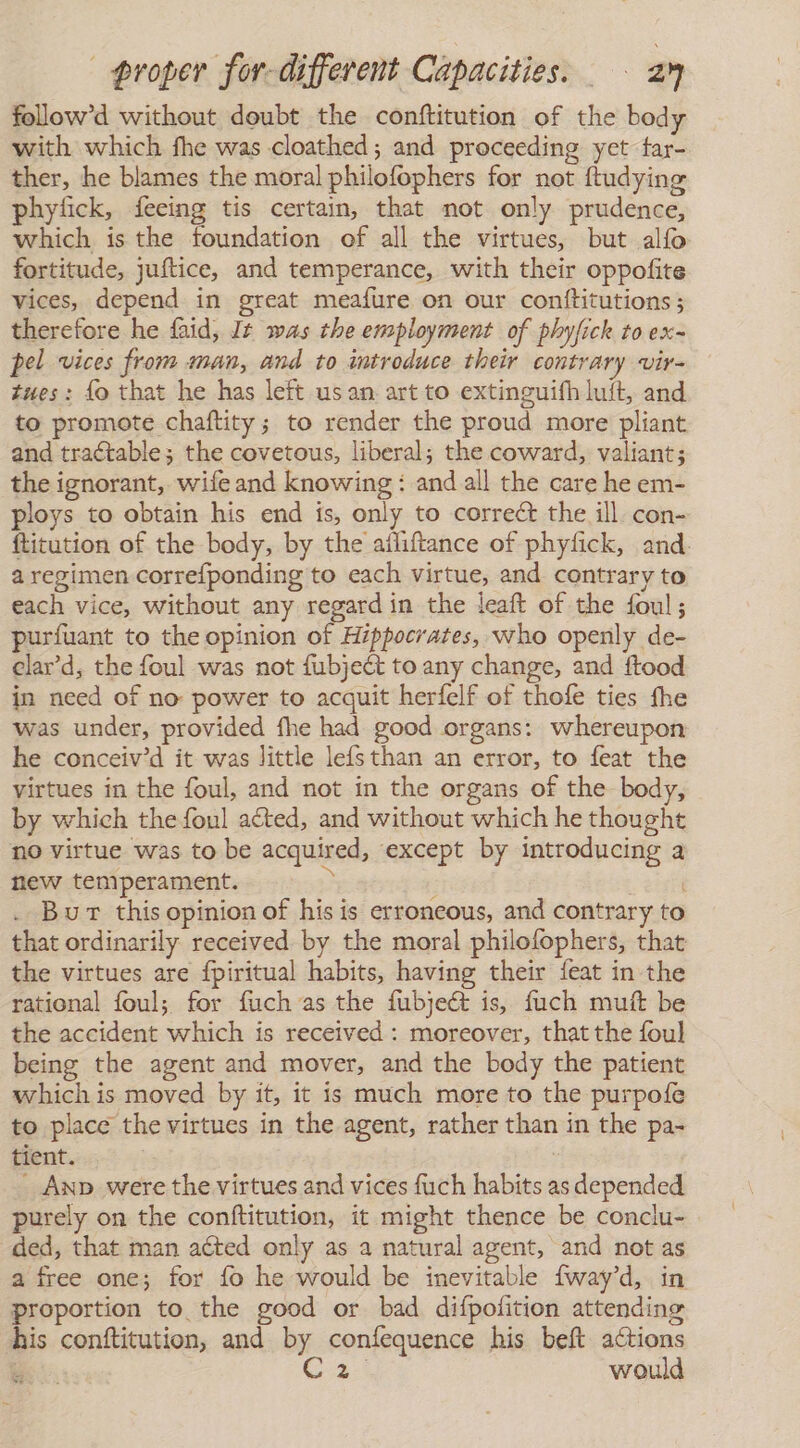 follow’d without doubt the conftitution of the body with which fhe was cloathed; and proceeding yet tar- ther, he blames the moral philofophers for not ftudying phyfick, feeing tis certain, that not only prudence, which is the foundation of all the virtues, but alfo fortitude, juftice, and temperance, with their oppofite vices, depend in great meafure on our conftitutions ; therefore he faid, Jt was the employment of phyfick to ex- pel vices from man, and to introduce their contrary vir- tues: lo that he has left usan art to extinguifh luft, and to promote chaftity; to render the proud more pliant and tractable; the covetous, liberal; the coward, valiant; the ignorant, wife and knowing : and all the care he em- ploys to obtain his end is, only to correct the ill con- ftitution of the body, by the ailiftance of phyfick, and. a regimen correfponding to each virtue, and contrary to each vice, without any regard in the leaft of the foul; purfuant to the opinion of Hippocrates, who openly de- elar'd, the foul was not fubjeét to any change, and ftood in need of no power to acquit herfelf of thofe ties fhe was under, provided fhe had good organs: whereupon he conceiv’d it was little lefsthan an error, to feat the virtues in the foul, and not in the organs of the body, by which the foul acted, and without which he thought no virtue was to be acquired, except by introducing a new temperament. &gt; g 20 . Burt this opinion of his is erroneous, and contrary to that ordinarily received by the moral philofophers, that the virtues are fpiritual habits, having their feat in the rational foul; for fuch as the fubject is, fuch muft be the accident which is received : moreover, that the foul being the agent and mover, and the body the patient which is moved by it, it is much more to the purpofe to place the virtues in the agent, rather than in the pa- tient. , _ AnD were the virtues and vices fuch habits as depended purely on the conftitution, it might thence be conclu- ded, that man aéted only as a natural agent, and not as a free one; for fo he would be inevitable [way'd, in proportion to the good or bad difpofition attending his conftitution, and by confequence his belt actions 4 Gas would