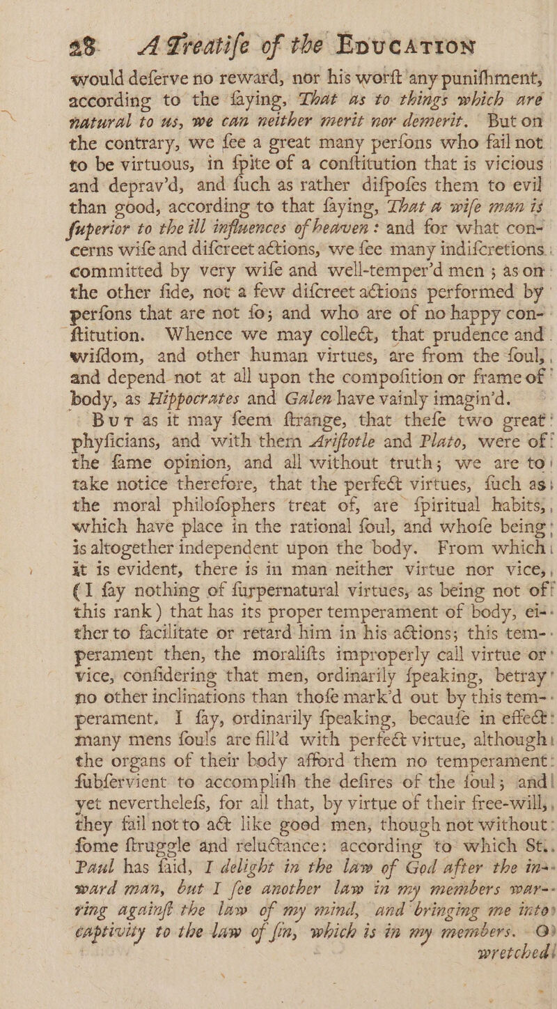 would deferve no reward, nor his worft any punifhment, according to the faying, That as to things which are natural to us, we can neither merit nor demerit. Bat on the contrary, we fee a great many perfons who fail not to be virtuous, in fpite of a conftitution that is vicious | and depravd, and fuch as rather difpofes them to evil than good, according to that faying, That a wife man is fuperior to the ill influences of heaven: and for what con- cerns wife and difcreet actions, we fee many indifcretions : committed by very wife and well-temper’d men ; ason: the other fide, not a few difcreet actions performed by perfons that are not fo; and who are of no happy con- ' ftitution. Whence we may colleét, that prudence and . wifdom, and other human virtues, are from the foul, , and depend not at all upon the compofition or frame of ' body, as Hippocrates and Galen have vainly imagin’d. Bur as it may feem ftrange, that thefe two great ' phyficians, and with them Ariftotle and Plato, were of! the fame opinion, and all without truth; we are to! take notice therefore, that the perfeét virtues, fuch as} the moral philofophers ‘treat of, are {piritual habits, , which have place in the rational foul, and whofe being: is altogether independent upon the body. From which: it is evident, there is in man neither virtue nor vice), (1 fay nothing of furpernatural virtues, as being not off this rank ) that has its proper temperament of body, ei-- ther to facilitate or retard him in his actions; this tem-- perament then, the moralifts improperly call virtue or’ vice, confidering that men, ordinarily {peaking, betray’ no other inclinations than thofe mark’d out by this tem-- perament, I fay, ordinarily fpeaking, becaufe in effet: many mens fouls are fill’d with perfect virtue, although the organs of their body afford them no temperament: fubfervient to accomplith the defires ef the foul; and| yet nevertheleís, for all that, by virtue of their free-will,, they fail not to aét like goed men, though not without: fome ftrugele and reluctance: according to which St, “Paul has faid, I delight in the law of God after the in- ward man, but I fee another law in my members war-- ving agninft the law of my mind, and bringing me into» captivity to the law of fin, which is in my members. @) | | wretchedl