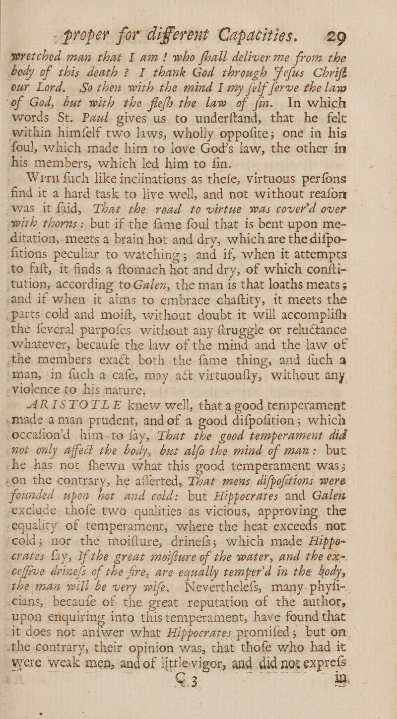 wretched man that I am! who fhall deliver me from the our Lord. So then with the mind I my felf ferve the lam ‘of God, but with the flefh the law of fm. In which words St. Paul gives us to underftand, that he felt within himéfelf two laws, wholly oppofite; one in his foul, which made him to love God’s law, the other in his members, which led him to fin. Witu fuch like inclinations as thefe, virtuous perfons find it a hard task to live well, and not without reafom was it faid, That the road to virtue was cover'd over with thorns: but if the fame foul that is bent upon me- ditation, meets a brain hot and dry, which are the difpo- fitions peculiar to watching; and if, when it attempts to fait, it finds a ftomach hot and dry, of which contti- tution, according to Galen, the man is that loaths meats ; cand if when it aims to embrace chaftity, it meets the ¿parts cold and moift, without doubt it will accomplifh the feveral purpofes without any ftruggle or reluctance whatever, becaufe the law of the mind and the law of ¡the members exaét both the fame thing, and fuch a man, in fuch a cafe, may act virtuoufly, without any «violence to his nature. ARISTOTLE knew well, that a good temperament ¿made aman prudent, and of a good difpofition; which occafion’d him-te fay, That the good temperament did not only affedt the body, but alfo the mind of man: but che has not fhewn what this good temperament was; founded upon hot and cold: but Hippocrates and Galen exclude thofe two qualities as vicious, approving the -equality of temperament, where the heat exceeds not cold; nor the moifture, drinefs; which made Hippo- crates fay, If the great moifture of the water, and the ex= ceffive drine/s of the fire, are equally temper d in the Gody, the man will be very wife. Neverthelefs, many phyl-. cians, becaufe of the great reputation of the author, upon enquiring into thistemperament, have found that -the contrary, their opinion was, that thofe who had it were weak men, andof littlevigor, and did not exprefs y i : G 3 El ark E AQ,