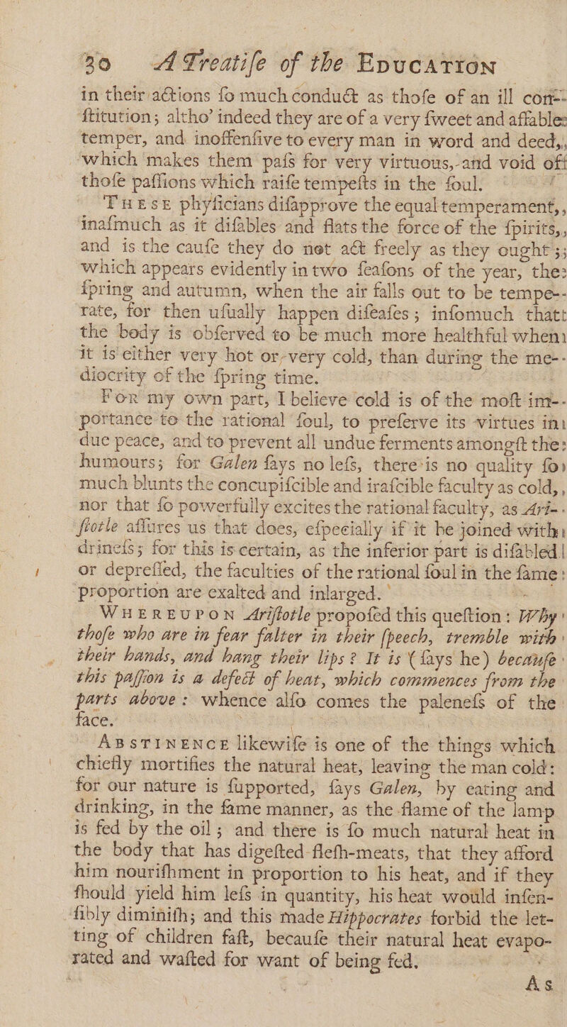 in their actions fo much conduét as thofe of an ill con-- ‘ftitution; altho’ indeed they are of a very fweet and affable: temper, and inoffenfive to every man in word and deed,, which makes them país for very virtuous,-and void off thofe paffions which raife tempefts in the foul. Tues phyficians difapprove the equal temperament, , inafmuch as it difables and flats the force of the fpirits,, and is the caufe they do not act freely as they ought ;; which appears evidently in two feafons of the year, the: {pring and autumn, when the air falls out to be tempe-- rate, for then ufually happen difeafes ; infomuch that: the body is obferved to be much more healthful when it is either very hot or-very cold, than during the me-- diocrity of the fpring time. For my own part, I believe cold is of the moft im-- portance to the rational foul, to preferve its virtues int due peace, and to prevent all undue ferments amongtt the: humours; for Galen fays no lefs, there*is no quality fo» much blunts the concupifcible and irafcible faculty as cold,, nor that fo powerfully excites the rational faculty, as _Ari-- fiotle afíures us that does, efpecially if it he joined with: drine{s; for this is certain, as the inferior part is difabled | or deprefied, the faculties of the rational foul in the fame: proportion are exalted and inlarged. ' e WHEREUPON Ariftotle propofed this queltion : Why thofe who are in fear falter in their [peech, tremble with: their hands, and hang their lips? It is (lays he) becaufe this paffion is a defect of heat, which commences from the parts above: whence alfo comes the palenefs of the face. ABSTINENCE likewife is one of the things which chiefly mortifies the natural heat, leaving the man cold: for our nature is fupported, fays Galen, by eating and drinking, in the fame manner, as the flame of the lamp is fed by the oil; and there is fo much natural heat in the body that has digefted flefh-meats, that they afford him nourifhment in proportion to his heat, and if they fhould yield him lefs in quantity, his heat would infen- fibly diminith; and this made Hippocrates forbid the let- ting of children faft, becaufe their natural heat evapo- rated and wafted for want of being fed. 3 i As