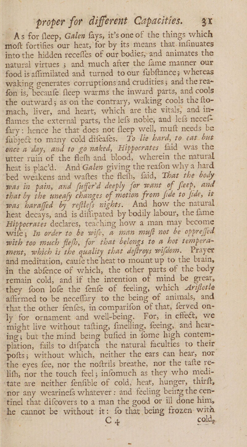 As for fleep, Galen fays, it’s one of the things which moft fortifies our heat, for by its means that. infinuates into the hidden recefles of our bodies; and animates the natural virtues ; and much after the fame manner our food is affimilated and turned to our fubftance; whereas waking generates corruptions and crudities 5 and the rea~ fon is, becaufe fleep warms the inward parts, and cools the outward; as on the contrary, waking cools the fto- mach, liver, and heart, which are the vitals, and in= flames the external parts, the lefs noble, and leís necef= fary: hence he that does not fleep well, muft needs be fubje&amp;t to many cold difeafes. To lie hard, to eat but ‘once a day, and to go naked, Hippocrates {aid was the utter ruin of the fleíh and blood, wherein the natural heat is placd. And Galen giving the reafon why a hard bed weakens and waltes the flefh, faid, That the body was in pain, and fufferd deeply for want of fieep, and that by the uneafy changes of motion from fide to fide, is was haraffed by refilefs nights. And how the natural heat decays, and is diflipated by bodily labour, the fame Hippocrates declares, teaching how a man may become wile; In order to be wife, a man muft not be oppreffed with too much flefh, for that belongs to a hot tempera- ment, which is the quality that defireys wildom. Prayer and meditation, caule the heat to mount up to the brain, in the abfence of which, the other parts of the body remain cold, and if the intention of mind be great, they foon lofe the fenfe of feeling, which Arifiotle affirmed to be neceflary to the being of animals, and that the other fenfes, in comparifon of that, ferved on- ly for ornament and well-being. For, in effect, we might live without tafting, {melling, fecing, and hear- ing; but the mind being bufied in fome high contem- plation, fails to difpatch the natural faculties to their pofts; without which, neither the ears can hear, nor. the eyes fee, nor the noftrils breathe, nor the tafte re- ith, nor the touch feel; infomuch as they who medi- “state are neither fenfible of cold, heat, hunger, thirft, “nor any wearinefs whatever: and feeling beirtg the cen- “tinel that difcovers to a man the good or ill done him, he cannot be without it: fo that being frozen with A C4 ! cold,