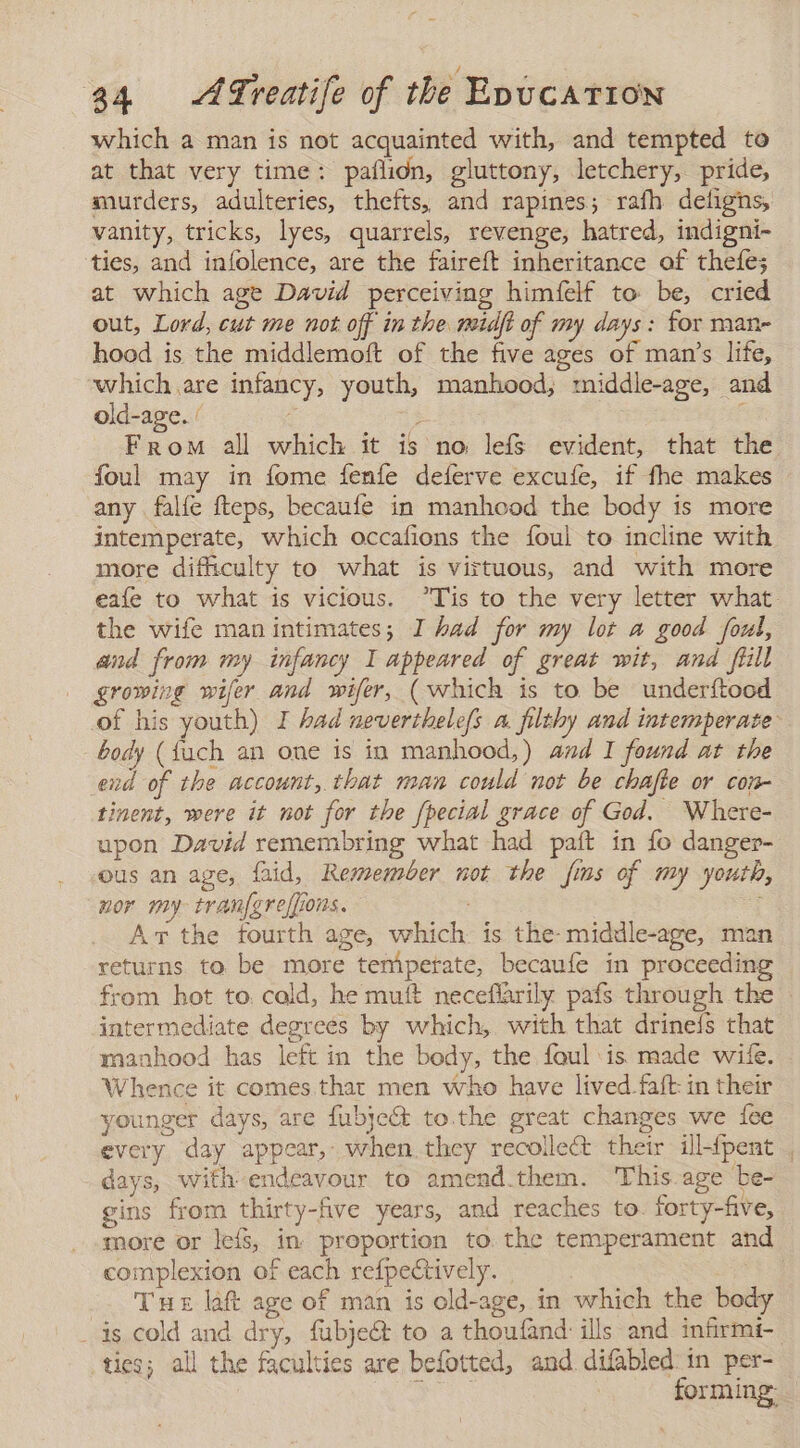 which a man is not acquainted with, and tempted to at that very time: paflidn, gluttony, letchery, pride, murders, adulteries, thefts, and rapines; rafh deligns, vanity, tricks, lyes, quarrels, revenge, hatred, indigni- ties, and infolence, are the faireft inheritance of thefe; at which age David perceiving himfelf to be, cried out, Lord, cut me not off in the midft of my days : for man- hood is the middlemoft of the five ages of man's life, which are infancy, youth, manhood; middle-age, and old-age. / 7 5 From all which it is no lefs evident, that the foul may in fome fenfe deferve excufe, if fhe makes any falfe fteps, becaufe in manhood the body is more intemperate, which occafions the foul to incline with more difficulty to what is virtuous, and with more eafe to what is vicious. ”Tis to the very letter what the wife man intimates; I had for my lot a good foul, and from my infancy I appeared of great wit, and fill growing wifer and wifer, (which is to be underftood of his youth) I had neverthelefs a filthy and intemperate - body (fuch an one is in manhood,) and I found at the end of the account, that man could not be chafte or con- tinent, were it not for the /pecial grace of God. Where- upon David remembring what had paft in fo danger- ous an age, faid, Remember not the fins of my youth, nor my tran{greffions. Av the fourth age, which is the- middle-age, man returns to be more temperate, becaufe in proceeding from hot to. cald, he muft neceflarily pafs through the — intermediate degrees by which, with that drineís that manhood has left in the body, the foul is made wile. Whence it comes that men who have lived faft: in their younger days, are fubje&amp; to.the great changes we fee every day appear, when they recolle&amp; their ill{pent . days, with endeavour to amend.them. This age be- gins from thirty-five years, and reaches to. forty-five, more or leís, in proportion to. the temperament and complexion of each refpectively. | Tue laft age of man is old-age, in which the body _ is cold and dry, fubjeét to a thoufand ills and infrmi- ties; all the faculties are befotted, and difabled in per- ADS forming:
