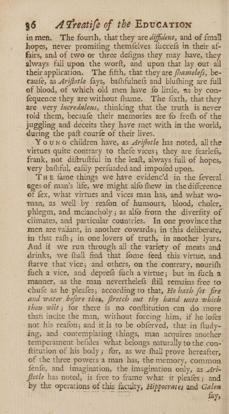 inmen. The fourth, that they are difident, and of {malt hopes, never promifing themielves, fucceís in their af- fairs, and of two or three defigns they may have, they always fall upon the worft, and upon that lay out all their application. The fifth, that they are /hamelefs, be- caufe, as Ariffotle fays, bafhfulneís and blufhing are full of blood, of which old men have fo little, as by con- fequence they are without fhame. The fixth, that they are very incredulous, thinking that the truth is never told them, becaufe their memories are fo frefh of the juggling and deceits they have met with in the world, during the paft courfe of their lives, = Y ouns children have, as Arifotle has noted, all the virtues quite contrary to thefe vices; they are fearlefs, frank, not diftruftful in the leaft, always full of hopes, very bafhful, eafily perfuaded and impoled upon. | | THe fame things we have evidenc’d in the feveral ages of man’s life, we might alfo thew in the difference of fex, what virtues and vices man has, and what wo-. “man, as well by reafon of humours, blood, choler, — phlegm, and melancholy ; as alfo from the diverfity of climates, and particular countries. In one province the men are valiant, in another cowards; in this deliberate, in that rafh; in one lovers of truth, in another lyars. And if we run through all the variety of meats and drinks, we fhall find that fome feed this virtue, and ftarve that vice; and others, on the contrary, nourifh fuch a vice, and deprefs fuch a virtue; but in fuch a manner, as the man neverthelefs ftill remains free to chufe as he pleafes; according to that, He hath fet fire and water before thee, firetch out thy hand unto which thou wilt; for there is no conftitution can do more than incite the man, without forcing him, if he lofes not his reafon; and it is to be obferved, that in ftudy- ing, and contemplating things, man acquires another temperament befides what belongs naturally to the con- ftitution of his body; for, as we fhall prove hereafter, of the three powers a man has, the memory, common fenfe, and imagination, the imagination only, as Arí= fiotle has noted, is free to frame what it pleafes; and by the operations of this faculty, Hippocrates and Galea Oe gad eae Lo ag