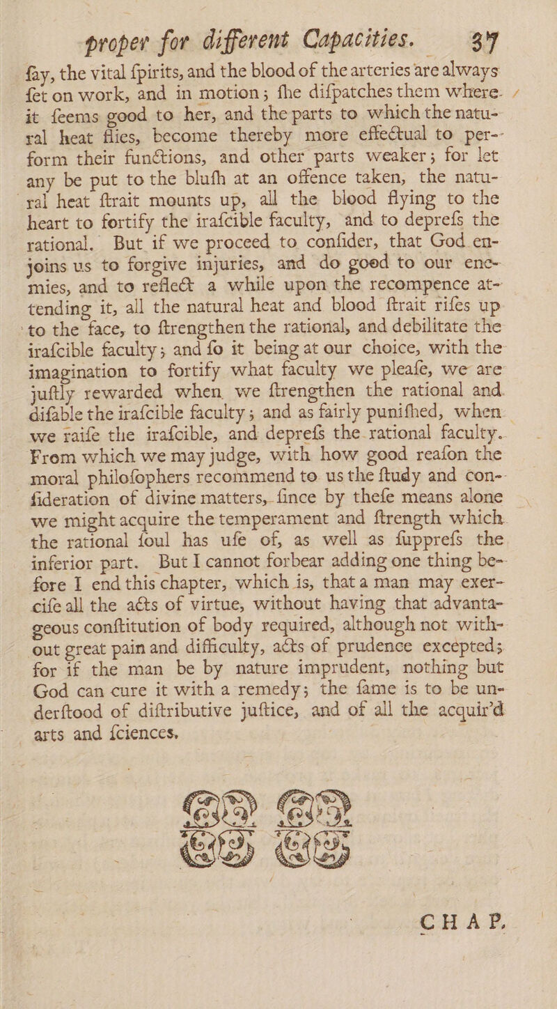 fay, the vital fpirits, and the blood of the arteries are always fet on work, and in motion; fhe difpatches them where. it feems good to her, and the parts to which the natu- ral heat flies, become thereby more effectual to per-- form their functions, and other parts weaker; for let any be put to the blufh at an offence taken, the natu- ‘yal heat ftrait mounts up, all the blood flying to the heart to fortify the irafcible faculty, and to deprefs the rational. But if we proceed to confider, that God en- joins us to forgive injuries, and do goed to our enc- mies, and to reflex a while upon the recompence at- tending it, all the natural heat and blood ftrait rifes up ‘to the face, to ftrengthen the rational, and debilitate the irafcible faculty; and fo it being at our choice, with the imagination to fortify what faculty we pleale, we are juftly rewarded when we ftrengthen the rational and. difable the irafcible faculty; and as fairly punifhed, when we raife the irafoible, and depreís the rational faculty. From which we may judge, with how good reafon the moral philofophers recommend to us the ftudy and con-- fideration of divine matters, fince by thefe means alone we might acquire the temperament and ftrength which the rational foul has ufe of, as well as fupprefs the inferior part. But I cannot forbear adding one thing be-- fore I end this chapter, which is, that a man may exer- cifeall the aéts of virtue, without having that advanta- geous conftitution of body required, although not with- out great pain and difficulty, acts of prudence excepted; for if the man be by nature imprudent, nothing but God can cure it with a remedy; the fame is to be un- derftood of diftributive juftice, and of all the acquird arts and Íciences, EQ ER Es ES CHAP,