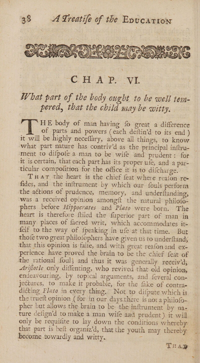 What part of the body ought to be well tem- pered, that the child may be witty. HE body of man having fo great a difference of parts and powers (each deitin’d to its end ) it will be highly neceflary, above all things, to know what part nature has contriv’d as the principal inftru- _ ‘ment to difpofe a man to be wife and prudent: for ‘it is certain, that each part has its proper ufé, and a par- ticular compolition for the office it is to difcharge. THar the heart is the chief feat where reaion re= fides, and the inftrument by which our fouls perform the actions of prudence, memory, and underftanding, was a received opinion amongft the natural philofo- phers before Hippocrates and Plato were born. The heart is therefore ftiled the fuperior part of man in many places of facred writ, which accommodates it-. delf to the way of {peaking in ufe at that time. But thofe two great philofophers have given us to underftand; that this opinion is falie, and with great reafonand ex- ‘perience have proved the brain to be the chief feat of the rational foul} and thus it was generally receivd, Arijiotle only diffenting, who revived that old opinion, endeavouring, by topical arguments, and feveral con- jectures, to make it probable, for the fake of contra» dicting Plato in every thing. Not to difpute which is the trueft opinion (for in our days.there is nota philofo- pher but allows the brain to be- the inftrument by na- ture delign’d to make a man wife azd prudent) it will only be requifite to lay down the conditions whereby: _ that part is beft organiz'd, that the youth may thereby become towardly and witty. E TuAp