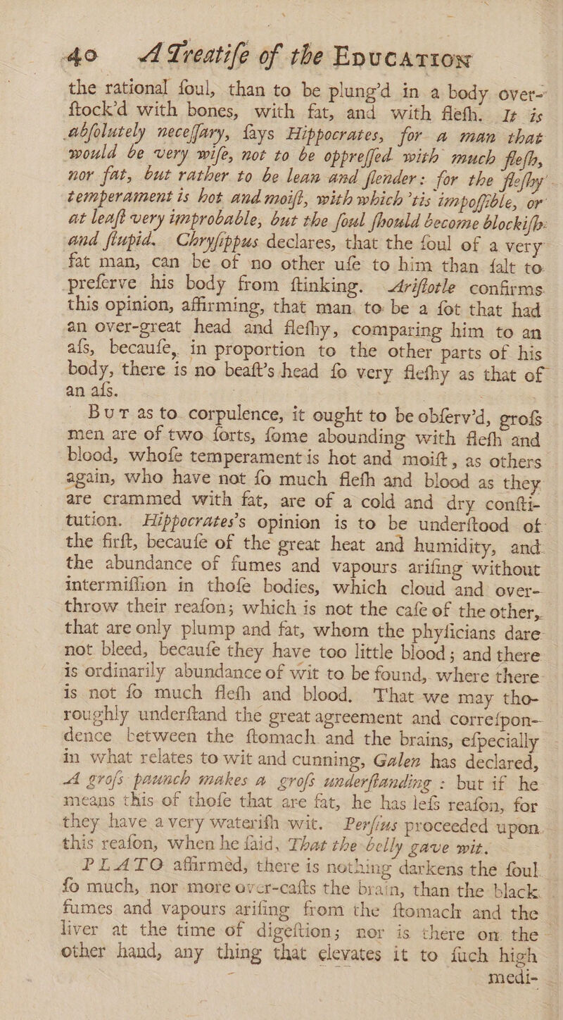 the rational foul, than to be plung’d in a body over- ftock'd with bones, with fat, and with fleth. le is abjolutely necefary, {ays Hippocrates, for a man that would be very wife, not to be oppreffed with much flefh, nor fat, but rather to be lean and fender: for the feefhy temperament is hot and moift, with which tis impoffible, or at leaft very improbable, but the [orl fhould become blocki/h: and fiupid. Chryfippus declares, that the foul of a very fat man, can be of no other ufe to him than {alt to -preferve his body from ftinking. Ariflotle confirms this opinion, affirming, that man. to be a fot that had an over-great head and flefhy, comparing him to an als, becaufe, in proportion to the other parts of his body, there is no beaft’s head fo very flefhy as that of an als. | : | Burt as to corpulence, it ought to be obfervd, grofs. men are of two {orts, fome abounding with flefh and blood, whofe temperament is hot and moift, as others again, who have not fo much flefh and blood as they are crammed with fat, are of a cold and dry conti tution. Hippocrates’s opinion is to be underítood ot: the firft, becaufe of the great heat and humidity, and the abundance of fumes and vapours arifing without intermiflion in thofe bodies, which cloud “and: over- throw their reafon; which is not the cafe of the other,. that are only plump and fat, whom the phyficians dare: not bleed, becaufe they have too little blood; and there is ordinarily abundance of wit to be found, where there is not fo much flefh and blood. That we may tho- roughly underftand the great agreement and correipon-- dence between the ftomach and the brains, efpecially in what relates to wit and cunning, Galen has declared, A grofs paunch makes a grofs underflanding : but if he means this of thofe that are fat, he has lef reafon, for they have a very waterifh wit. Perfius proceeded upon. this reafon, when he laid, That the belly gave wit. PLATO afirmed, there is nothing darkens the foul fo much, nor more ever-cafts the brain, than the black. _ fumes and vapours ariling from the ftomach and the liver at the time of digeftion; mor is there on the. other hand, any thing that elevates it to fuch high : ei - medi-