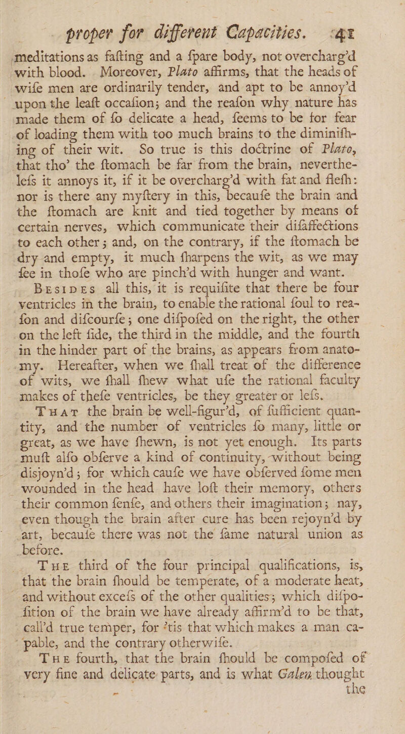 meditations as fafting and a {pare body, not overcharg’d with blood. Moreover, Plato affirms, that the heads of wife men are ordinarily tender, and apt to be annoy’d upon the leaft occalion; and the reafon why nature has made them of fo delicate a head, feems to be for fear of loading them with too much brains to the diminifh- ing of their wit. So true is this doctrine of Plato, that tho’ the ftomach be far from the brain, neverthe- lefs it annoys it, if it be overcharg’d with fat and flefh: nor is there any myftery in this, becaufe the brain and the ftomach are knit and tied together by means of certain nerves, which communicate their difaffections to each other; and, on the contrary, if the ftomach be dry and empty, it much fharpens the wit, as we may fee in thofe who are pinch’d with hunger and want. Besipes all this, it is requifite that there be four ventricles in the brain, to enable the rational foul to rea- fon and difcourfe; one difpofed on the right, the other -on the left fide, the third in the middle, and the fourth in the hinder part of the brains, as appears from anato- ‘my. Hereafter, when we fhall treat of the difference of wits, we fhall fhew what ufe the rational faculty makes of thefe ventricles, be they greater or leís. THar the brain be well-figurd, of fufficient quan- tity, and the number of ventricles fo many, little or great, as we have fhewn, is not yet enough. Its parts muít alío obferve a kind of continuity, without being disjoyn’d; for which caufe we have obferved fome men _ wounded in the head have loft their memory, others their common fenfe, and others their imagination; nay, even though the brain after cure has been rejoyn’d by art, becaule there was not the fame natural union as _before. Tue third of the four principal qualifications, 1s, that the brain fhould be temperate, of a moderate heat, and without exceís of the other qualities; which difpo- fition of the brain we have already afirnvd to be that, call’d true temper, for *tis that which makes a man ca- “pable, and the contrary otherwife. THe fourth, that the brain fhould be compofed of very fine and delicate: parts, and is what Gales thought za the