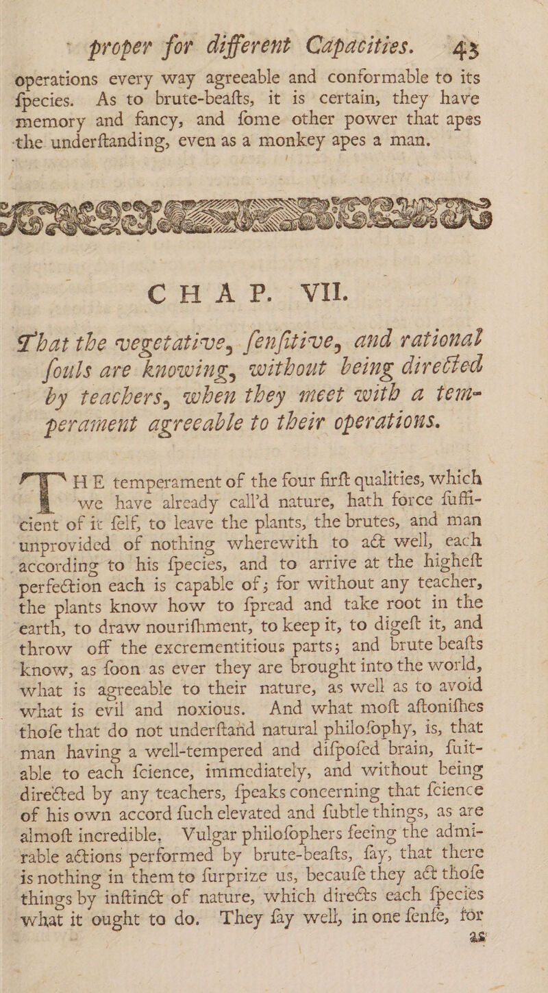 operations every way agreeable and conformable to its fpecies. As to brute-beafts, it is certain, they have memory and fancy, and fome other power that apes the underftanding, even as a monkey apes a man. CHAT? ya That the vegetative, fenfitive, and rational fouls are knowing, without being directed by teachers, when they meet with a tem- perament agreeable to their operations. % EU HE temperament of the four firft qualities, which ‘we have already call’d nature, hath force fufii- cient of it felf, to leave the plants, the brutes, and man ‘unprovided of nothing wherewith to att well, each “according to his fpecies, and to arrive at the higheft - perfection each is capable of; for without any teacher, the plants know how to fpread and take root in the “earth, to draw nourifhment, to keep it, to digeft it, and throw off the excrementitious parts; and brute beafts know, as foon as ever they are brought into the world, what is agreeable to their nature, as well as to avoid what is evil and noxious. And what moft aftonifhes thofe that do not underftañd natural philofophy, is, that man having a well-tempered and difpofed brain, {uit- able to each fcience, immediately, and without being directed by any teachers, {peaks concerning that fcience of his own accord fuch elevated and fubtle things, as are almoft incredible, Vulgar philofophers feeing the admi- ‘rable aétions performed by brute-beafts, fay, that there is nothing in them to furprize us, becaufé they act thofe things by inftinG@ of nature, which directs each fpecies what it ought to do. They fay well, in one fenfe, for ge ase