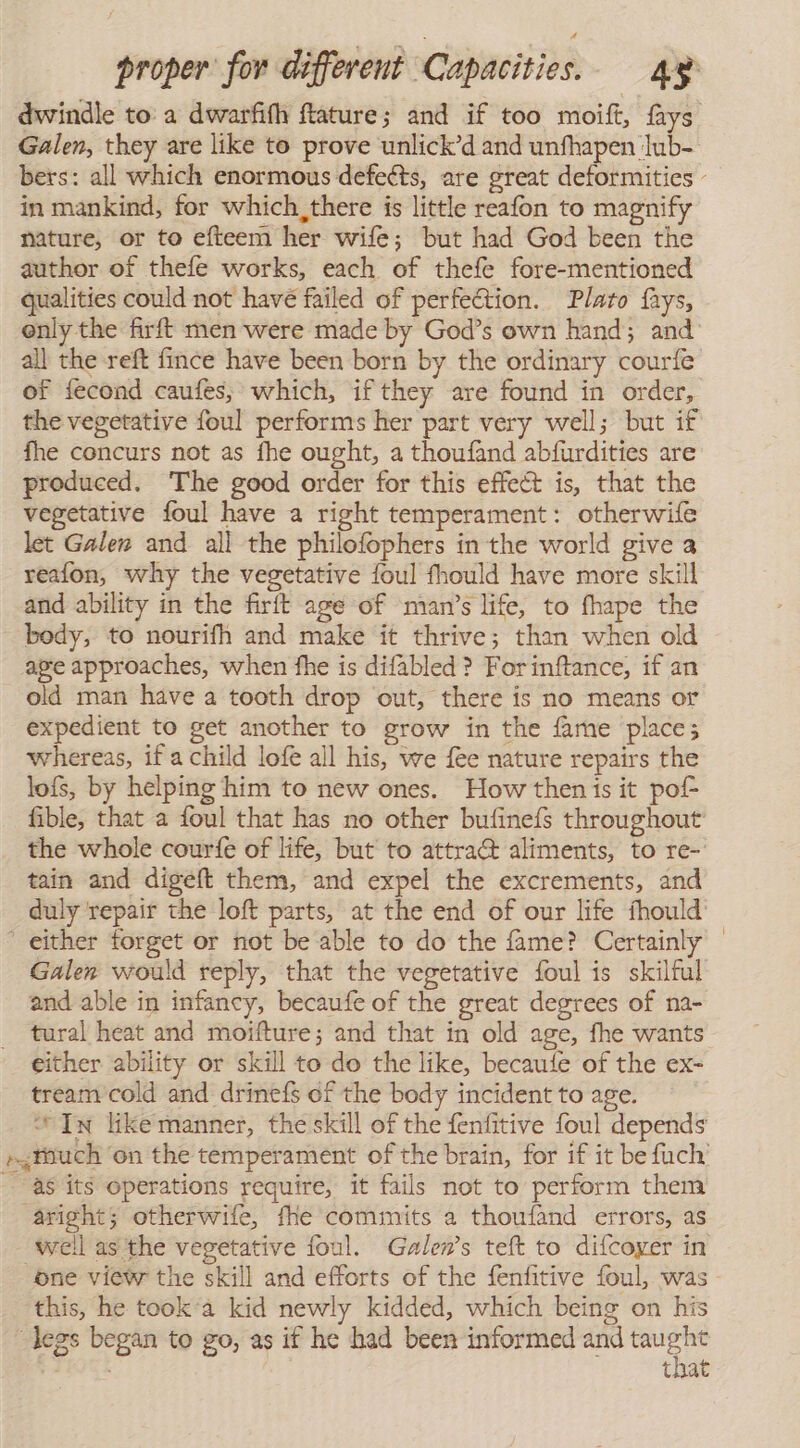 dwindle to a dwarfifh ftature; and if too moift, fays Galen, they are like to prove unlick’d and unfhapen lub- bers: all which enormous defects, are great deformities - in mankind, for which, there is little reafon to magnify nature, or to efteem her wife; but had God been the author of thefe works, each of thefe fore-mentioned qualities could not have failed of perfection. Plato fays, only the firft men were made by God's own hand; and’ all the reft fince have been born by the ordinary courfe of fecond caufes, which, if they are found in order, the vegetative foul performs her part very well; but if fhe concurs not as fhe ought, a thoufand abfurdities are produced. The good order for this effect is, that the vegetative foul have a right temperament: otherwife let Galen and all the philofophers in the world give a reafon, why the vegetative foul fhould have more skill and ability in the firft age of ‘man’s life, to fhape the - body, to nourifh and make it thrive; than when old age approaches, when fhe is difabled ? Forinftance, if an old man have a tooth drop out, there is no means or expedient to get another to grow in the fame place; whereas, if a child lofe all his, we fee nature repairs the lofs, by helping him to new ones. How then is it pof- fible, that a foul that has no other bufinefs throughout the whole courfe of life, but to attradt aliments, to re- tain and digeft them, and expel the excrements, and duly repair the loft parts, at the end of our life fhould’ either forget or not be able to do the fame? Certainly — Galen would reply, that the vegetative foul is skilful and able in infancy, becaufe of the great degrees of na- ral heat and moifture; and that in old age, fhe wants either ability or skill to do the like, becaute of the ex- tream cold and drinefs of the body incident to age. “In like manner, the skill of the fenfitive foul depends ,¿Huch on the temperament of the brain, for if it be fuch’ as its operations require, it fails not to perform them aright; otherwife, fhe commits a thoufand errors, as well as the vegetative foul. Galen’s teft to difcoyer in one view the skill and efforts of the fenfitive foul, was this, he took'a kid newly kidded, which being on his legs began to go, as if he had been informed and yet that