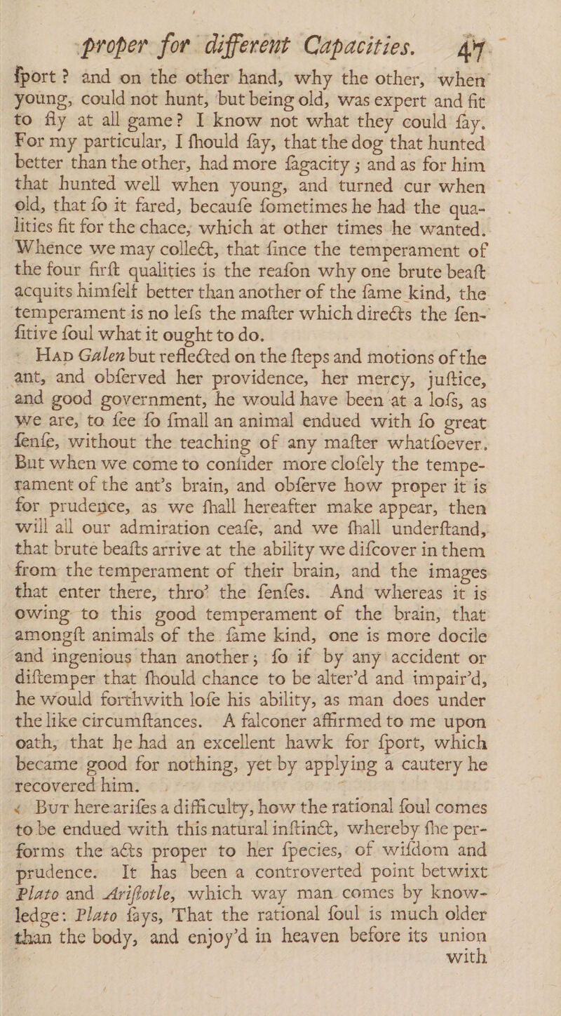 fport ? and on the other hand, why the other, when’ young, could not hunt, ‘but being old, was expert and fit to fly at all game? I know not what they could fay. For my particular, I fhould fay, that the dog that hunted better than the other, had more fagacity ; and as for him that hunted well when young, and turned cur when old, that fo it fared, becaufe fometimes he had the qua- lities fit for the chace, which at other times he wanted. ‘Whence we may collect, that fince the temperament of the four firft qualities is the reafon why one brute beaft acquits himfelf better than another of the fame kind, the | temperament is no lefs the mafter which direéts the fen- fitive foul what it ought to do. » Hap Galen but refleCted on the fteps and motions of the ant, and obferved her providence, her mercy, juftice, and good government, he would have been at a loís, as we are, to fee fo {mall an animal endued with lo great fenfe, without the teaching of any mafter whatfoever. But when we come to contider more clofely the tempe- rament of the ant’s brain, and obferve how proper it is for prudence, as we fhall hereafter make appear, then will all our admiration ceafe, and we fhall underftand, that brute beafts arrive at the ability we difcover in them from the temperament of their brain, and the images that enter there, thro’ the fenfes. And whereas it is owing to this good temperament of the brain, that amongit animals of the fame kind, one is more docile and ingenious than another; fo if by any accident or diftemper that fhould chance to be alter’d and impair’d, he would forthwith lofe his ability, as man does under the like circumftances. A falconer afirmed to me upon ~ oath, that he had an excellent hawk for {port, which became good for nothing, yet by applying a cautery he recovered him. - . < Bur herearifes a difficulty, how the rational foul comes to be endued with this natural inftinét, whereby the per- forms the aéts proper to her fpecies, of wifdom and prudence. It has been a controverted point betwixt Plato and Ariflotle, which way man comes by know- ledge: Plato fays, That the rational foul is much older than the body, and enjoy’d in heaven before its pore | wit