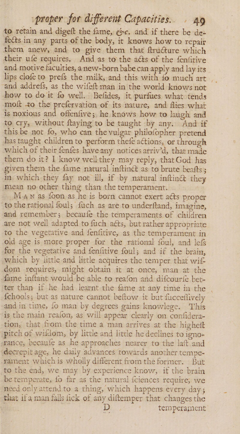 to retain and digeft the fame, ¢c. and if there be de- fects in any parts of the body, it knows how to repair their ufe requires. And as to the acts of the feniitive and motive faculties, anew-born babe can apply and lay its and addreís, as the wifeft man in the world knows not how to doit fo well. Befides, it purfues what tends molt -to the prefervation of its nature, and flies what is noxious and offenfive;. he knows how to laugh and to cry, without ftaying to be taught «by any. And if this be not fo, who can the vulgar philofopher pretend has taught children to perform thefe actions, or through which of their fenfes haveany notices arriv’d, that made them do it? 1 know wellthey may reply, that God has given them the fame natural inftinét as to brute beatts; in which they fay not ill, if by natural inftin@ they mean no other thing than the temperament. Man as {oon as he is born cannot exert acts proper to the rational foul; fuch as are to underftand, imagine, and remember; becaufe the temperaments of children are not well adapted to fuch acts, but rather appropriate to the vegetative and fenfitive, as the temperament in old age is more proper for the rational foul, and lefs for the vegetative and fenfitive foul; and if the brain, which by little and little acquires the temper that wit dom requires, might obtain it at once, man at the Aame inftant would be able to reafon and difcour{e bet- ter than if he had learnt the fame at any time in the {chools; but as nature cannot beftow it but fucceflively and in time, fo man by degrees gains knowlege. This “is the main reaion, as will appear clearly on confidera- tion, that from the time a man arrives at the highett pitch of wiidom, by little and little he declines to igno- ¿rance, becaufe as he approaches nearer to the laft and decrepit age, he daily advances towards another tempe- Yament whichis wholly different from the former. But to the end, we may by experience know, if the brain be temperate, fo far as the natural íciences require; we need only attend to a thing, which happens every day; that ifa man falls fick of any diftemper that changes the a y D a =