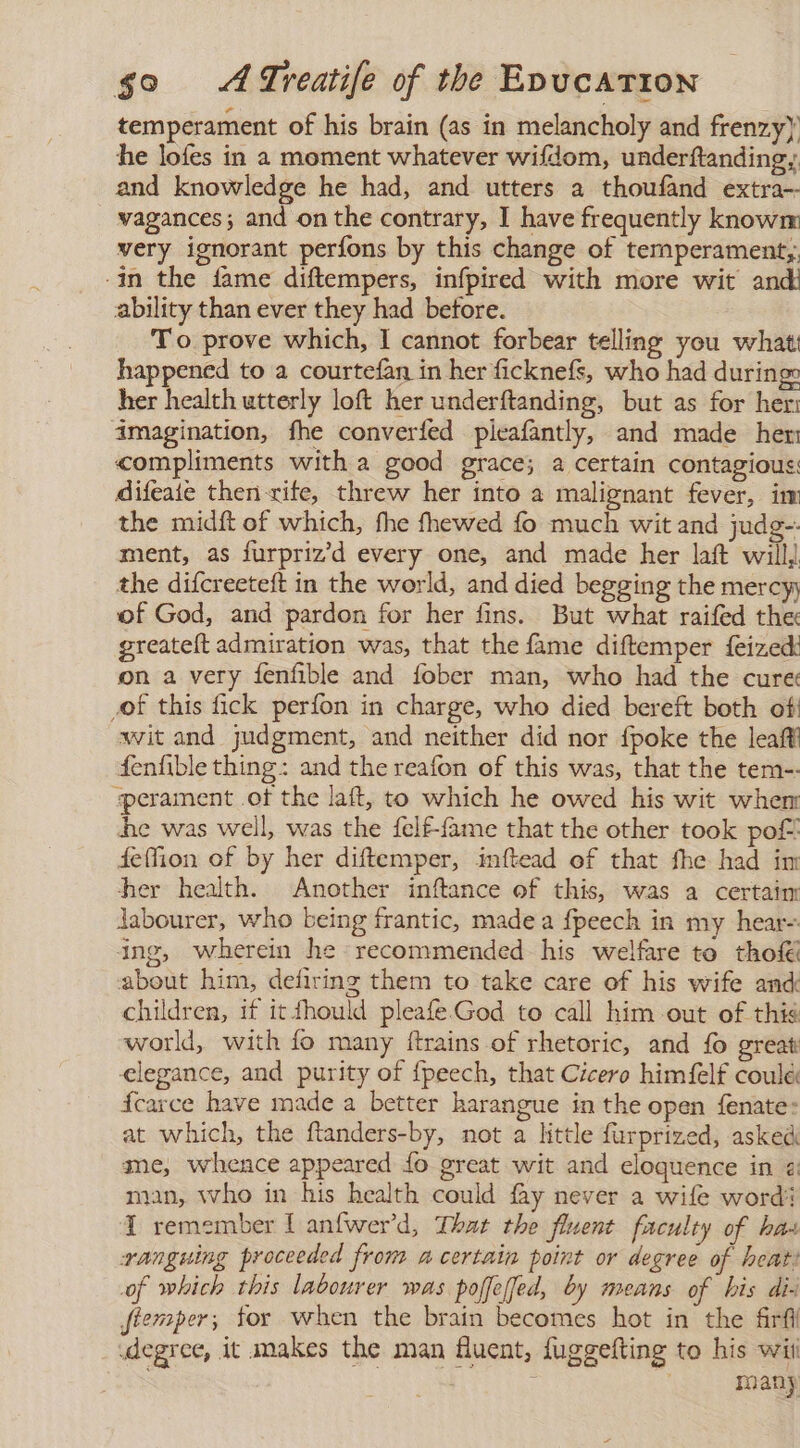 temperament of his brain (as in melancholy and frenzy) he lofes in a moment whatever wifdom, underftanding, and knowledge he had, and utters a thoufand extra-- vagances; and on the contrary, 1 have frequently knowm very ignorant perfons by this change of temperament;, -in the fame diftempers, infpired with more wit and: ability than ever they had before. To prove which, 1 cannot forbear telling you what: happened to a courtefan in her ficknefs, who had during: her health utterly loft her underftanding, but as for her imagination, fhe converfed picafantly, and made her compliments with a good grace; a certain contagious: difeaie then rife, threw her into a malignant fever, im the midít of which, the fhewed fo much wit and judg-- ment, as furpriz’d every one, and made her laft will, the difcreeteft in the world, and died begging the mercy; of God, and pardon for her fins. But what raifed the greatelt admiration was, that the fame diftemper feized: on a very fenfible and fober man, who had the cure of this fick perfon in charge, who died bereft both of wit and judgment, and neither did nor fpoke the leaf fenfible thing: and the reafon of this was, that the tem-- «perament of the laft, to which he owed his wit whem he was well, was the felf-{ame that the other took pot feffion of by her diftemper, inftead of that fhe had im her health. Another inftance of this, was a certaim labourer, who being frantic, made a fpeech in my hear- ing, wherein he recommended his welfare to tho about him, defiring them to take care of his wife and children, if it fhould pleafe.God to call him out of this world, with fo many ftrains of rhetoric, and fo great elegance, and purity of fpeech, that Cicero himfelf coulé: fcarce have made a better harangue in the open fenate: at which, the ftanders-by, not a little furprized, asked me, whence appeared lo great wit and eloquence in @: man, who in his health could fay never a wife word 1 remember [ anfwerd, That the fluent faculty of has ranguing proceeded from a certain point or degree of heat: of which this labourer was poffeffed, by means of his di- Jtemper; for when the brain becomes hot in the firfl degree, it makes the man fluent, fuggefting to his wii many