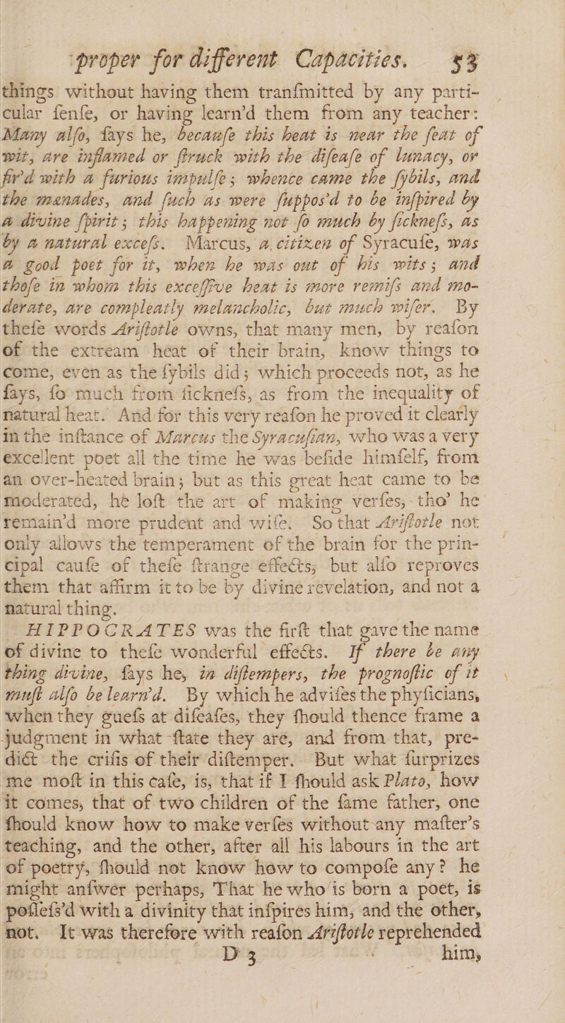 things without having them tranfmitted by any parti- cular fenfe, or having learn'd them from any teacher: Many alfo, fays he, becanfe this heat is near the feat of wit, are inflamed or firuck with the difeafe of lunacy, or fird with a furious impulfe; whence came the fybils, and the manades, and [uch as were fupposd to be infpired by a divine fpirit; this happening not fo much by ficknefs, as by a natural excefs. Marcus, a. citizen of Syracufe, was a good poet for it, when he was out of his wits; and thofe in whom this exceffive heat is more remifs and mo- derate, are compleatly melancholic, but much wifer. By thefe words Ariflotle owns, that many men, by reafon of the extream heat of their brain, know things to come, even as the fybils did; which proceeds not, as he fays, fo much from ficknefs, as from the inequality of natural heat. And for this very reafon he proved it clearly in the inftance of Marcus the Syracufian, who was a very excellent poet all the time he was befide himfelf, from an over-heated brain; but as this great heat came to be moderated, he loft the art of making verfes, tho” he remain'd more prudent and wife. Sothat Ariffotle not only allows the temperament of the brain for the prin- cipal caufe of thefe ftrange effects; but alfo reproves them that affirm it to be by divine revelation, and not a natural thing. HIPPOCRATES was the firft that gave the name of divine to thefe wonderful effects. If there de any thing divine, fays he, in diflempers, the prognoftic of it wmujt alfo belearmd. By which he advifes the phyficians, when they guefs at difeafes, they fhould thence frame a judgment in what ftate they are, and from that, pre- di&amp; the crifis of their diftemper. But what furprizes ‘me moft in this cafe, is, that if I fhould ask Plato, how it comes, that of two children of the fame father, one fhould know how to make verles without any matfter’s teaching, and the other, after ail his labours in the art ‘of poetry, fhould not know how to compofe any? he might anfwer perhaps, That he who is born a poet, is pofleís'd with a divinity that infpires him, and the other, not. It was therefore with reafon 4r1/forle reprehended