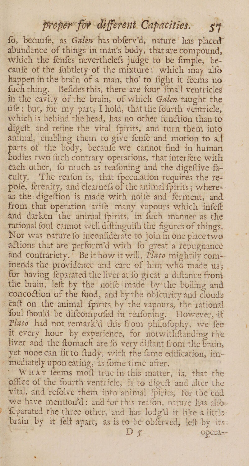 fo, becaufé, as Galen has obferv’d, nature has placed” abundance of things in man’s body, that are compound, which the fenfes neverthelefs judge to be fimple, be- caufe of the fubtlety of the mixture: which may alfo happen inthe brain of a man, tho’ to fight it feerns no fuch thing. Befides this, there are four {mall ventricles in the cavity of the brain, of which Galen taught the úfe: but, for my part, I hold, thatthe fourth ventricle, which is behind the head, has no other funétion than to digeft and refine the vital fpirits, and turn them into animal, enabling them to give fenfe and motion to all parts of the body, becaufe we cannot find in human bodies two fuch contrary operations, that interfere with éach other, fo much as reafoning and the digeftive fa- culty. The reafon is, that fpeculation requires the re- pole, ferenity, and clearnefs of the animal fpirits; where-- as the: digeftion is made with noite and ferment, and from that operation ‘arife many vapours which infeft and darken the animal fpirits, in fuch manner as the fational foul cannot well diftinguith the figures of things. Nor was nature fo inconfiderate to join in one placetwo actions that are perform'd with lo great a repugnance and contrariety.’ Be it how it will, Plato mightily com=>- mends the providence and care of him who made us; for having feparated the liver at fo great a diftance from the brain, left by the noife made by'the boiling and concoction of the food, and by the obícurity and clouds * -Caft on the animal fpirits by the vapours, the rational. foul fhould be difcompoted in reafoning. However, if Plato had not remark’d this from philofophy, we fee it every hour by experience, for notwithfanding the liver and the ftomach are fo very diftant from the brain, yet none can ‘fitto ftudy, with the fame edification, im- - mediately upon eating, as fome time after. Wuart feems moft true in this matter, is, that the office of the fourth ventricle; is to digeft and alter the vital, and refolve thein into animal fpirits, for the end we have mention’d: and for this reafon, nature has alfo |} feparated the three other, and has lodg’d it like a little brain by it felt apart, as is to be obferved, left by its er D's opera=-