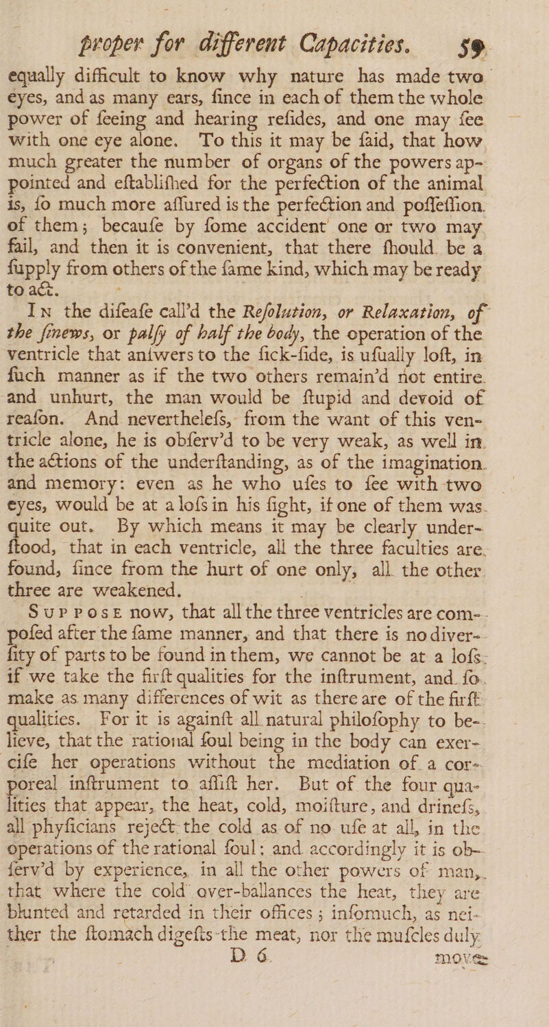 equally difficult to know why nature has made two eyes, andas many ears, fince in each of them the whole power of feeing and hearing refides, and one may {ee with one eye alone. To this it may be faid, that how much greater the number of organs of the powers ap- pointed and eftablifhed for the perfection of the animal is, lo much more aflured is the perfeétion and poffeffion. of them; becaufe by fome accident one or two may fail, and then it is convenient, that there fhould. be a fupply from others of the fame kind, which may be ready to. ac. . In the difeafe call’d the Refolution, or Relaxation, of the finews, or palfy of half the body, the operation of the ventricle that aniwers to the fick-fide, is ufually loft, in fuch manner as if the two others remain’d not entire and unhurt, the man would be ftupid and devoid of reafon. And neverthelefs, from the want of this ven- tricle alone, he is obferv’d to be very weak, as well in. the actions of the underftanding, as of the imagination. and memory: even as he who ufes to fee with two eyes, would be at a lofsin his fight, ifone of them was. quite out. By which means it may be clearly under- ftood, that in each ventricle, all the three faculties are. found, fince from the hurt of one only, all. the other. three are weakened. Sup Pose now, that all the three ventricles are com-- pofed after the fame manner, and that there is nodiver-. fity of parts to be found in them, we cannot be at a lofs- if we take the firft qualities for the inftrument, and fo. make as many differences of wit as there are of the firft qualities. For it is againft all natural philofophy to be-. lieve, that the rational foul being in the body can exer- cile her operations without the mediation of a cor- poreal inftrument to aflift her. But of the four qua- lities that appear, the heat, cold, moifture, and drinefs, all phyficians rejeét-the cold as of no. ufe at all, in the operations of the rational foul: and accordingly it is ob- fervd by experience, in all the other powers of man,. that where the cold” over-ballances the heat, they are blunted and retarded in their offices ; infomuch, as nei- ther the ftomach digefis-the meat, nor the mufcles duly mover