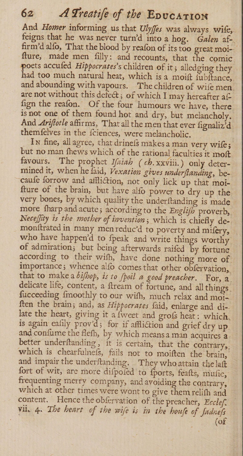 And Homer informing us that Ulyjes was always wife, feigns that he was never turn’d into a hog. Galen af-. firm’d alfo, That the blood by reafon of its too great moi-- fture, made men filly: and recounts, that the. comic poets accufed Hippocrates’s children of it ; alledging they had too much natural heat, which is a moift fubítance, and abounding with vapours. Thechildren of wife men. are not without this detect; of which I may hereafter af fign the reafon. Of the four humours we have, there isnot one of them found hot and dry, but melancholy. And Ariftotle affirms, That all the men that ever fignaliz’d themfelves in the {ciences, were melancholic. Ix fine, all agree, that drineís makes a man very wile; but no man fhews which of the rational faculties it moft favours. The prophet l/aiah (ch. xxviii. ) only deter- mined it, when he laid, Vexation gives underflanding, be- ~caufe forrow and afiliction, not only lick up that moi- fture of the brain, but have alfo power to dry up the very bones, by which quality the underftanding is made more fharp and acute; according to the Englifh proverb, Neceffity is the mother of invention; which is chiefly de- _ monftrated in many menreduc’d to poverty and mifery, | who have happen'd to {peak and write things worthy of admiration; but being afterwards raifed by fortune according to their with, have done nothing more of importance; whence alfo comes that other obfervation,. that to make a bif/hop, is 20 /poil a good preacher. For, a. delicate life, content, a ftream of fortune, and all things. fucceeding fmoothly to our with, much relax and moi=. ften the brain; and, as Hippocrates faid, enlarge and di-. late the heart, giving it afweet and grofs heat: which. is again: cafily prov’d; for if affliction and grief dry up. and confume the flefh, by which meansa man acquires a. better underftanding , it is certain, that the contrary,. which is chearfulnefs, fails not to moiften the brain, and impair the underftanding. They whoattain the lat fort of wit, are more difpoled to fports, featts, mutic, frequenting merry company, and avoiding the contrary, which at other times were wont to give themrelifh and content. Hence the obfervation of the preacher, Ecclef. Vil. 4. The heart of the wife is in the houfe of fadnefs (of