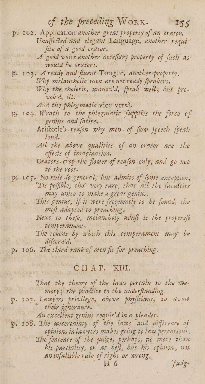 p- 102, Application another great property of an orator. ‘Unaffetied and elegant Language, another requi” jite of a good orator, _ A ae voice another neceffary prepay of fuch as would be orators. Pp. 103. Aready and flnent Tongue, another-property. Why melancholic men are not ready Jpeakers. Why the choleric, unmov'd, (peak well; but pro- vok'd, ill. &gt; And the phlegmatic vice versa. p&gt; 104. Wrath to the phlegmatic fmpplizs the &gt; ce of : genius and fatire. - ae Ge Avifotle's reafon es men. of flow Jpeech [peak oud. All the above qualities of an orater are the effects of imagination. Orators- crop the flower of reafon only, and go not to the root. Py 105+ No rule fo general, but admits of fome exception. Tis poffible, tho very rare, that all the faculties may unite to make a great genius. . This genius, if it were frequently to be found, the moft Adapted to preaching. Next to thefe, melancholy adufi is the properefe temperament. The tokens by which this temperament may be difcernd, Py 106. The third rank of men fit for preaching. CHAP Sir That the han of the laws pertain 16 the me- mory; the neues to the PAP . 107. Lawyers privilege, above ECHAS) 10 AVI 4 : “ii add ae . An excellent genius reguir'd in A pleader. Pp 108. The uncertainty of the laws and difference of opinions in lawyers makes going to law precarious. The fentence of the judge, perhaps, ne more than his partiality, or at befi, but his opinion; nos sn infallible rule of right or wrong, oi 6 Pad