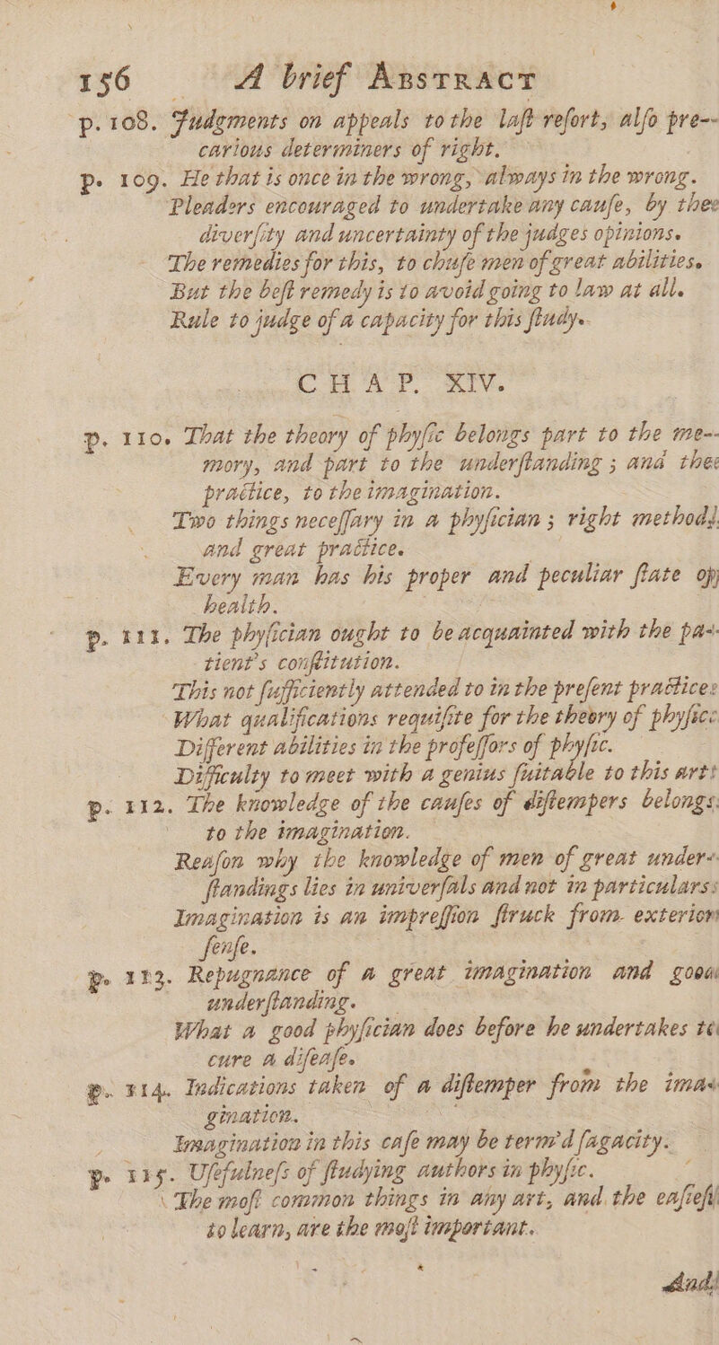 -p.108. fudements on appeals tothe laft refort, alfo pre-- carious determiners of right. p. 109. He that is once in the wrong, always in the wrong. Pleadors encouraged to undertake any caufe, by thes diverfity and uncertainty of the judges opinions. The remedies for this, to chufe men of great abilities. But the beft remedy is 10 avoid going to law at all. Rule to judge of a capacity for this indy. i AY. LV p. 110. That the theory of phyfic belongs part to the me-- mory, and part to the underftanding ; ana the pradice, to the imagination. Two things neceflary in a phyfician ; right method, and great practice. E Every man has his proper and peculiar fíate op, health. p. 111. The phylician ought to be acquainted with the paz tient’s conpitution. This not fufficiently attended to in the prefent praétice: What qualifications requifite for the theory of phyfsc: Different abilities in the profeffors of phyfic. Difficulty to meet with a genius fuitable to this art: p. 112. The knowledge of the caufes of diftempers belongs to the imagination. Reafon why ike knowledge of men of great under: fiandings lies in univerfals and not in particulars: Imagination is an impreffion firuck from. exterion fenfe. p. 113. Repugnance of a great imagination and good underflanding. What a good phyfician does before he undertakes te cure a difeafe. : p. 314. Indications taken of a difiemper from the imas gination. Imagination in this cafe may be term’dfagacity. — pe 115. Ufefulnefs of fludying authors in phyfic. \ The moft common things in any art, and. the eafiefy to learn, are the mojt important. * dad;
