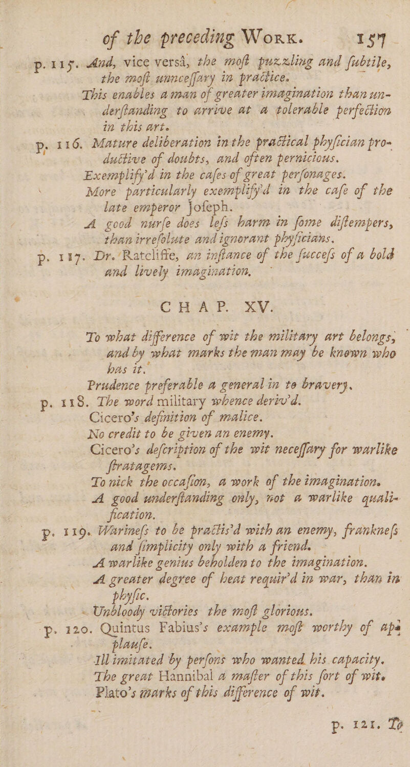 fe of the preceding Work. 154. p. 115. And, vice versá, the moft puzzling and fubtile, the moft unncefjary in practice. y This enables aman of greater imagination than un- derfianding to arrive at a tolerable perfection in this art. : | p. 116. Mature deliberation in the practical phy/ician pro duttive of doubts, and often pernicious. Exemplify d in the cafes of great perfonages. More particularly exemplifyd in the cafe of the late emperor Jofeph. | A good nurfe does lefs harm in fome diflempers, than irrefolute and ignorant phyficians. p. 117. Dr. Ratcliffe, an inftance of the fucce/s of a bold and lively imagination, ~ de od fe Wy Y. To what difference of wit the military art belongs, — and by what marks the man may be known who bas it. : Prudence preferable a general in to bravery. p. 118. The word military whence derivd. Cicero’s definition of malice. No credit to be given an enemy. Cicero’s deferiprion of the wit neceffary for warlike frratagems. To nick the occafion, a work of the imagination. A good underftanding only, not a warlike quali- fication. . p. 119. Warine/s to be practisd with an enemy, franknefs and fimplicity only with a friend. | . A warlike genius bb oldes to the imagination. A greater degree of heat requird in war, than in phyfic. | - Unbloody viétories the moft glorious. P. 120: o Fabius's example moft worthy of apa aufe. Til ese by perfons who wanted his capacity. The great Hannibal a mafter of this fort of wit. - Plato’s marks of this difference of wit. = p. 121. Tp