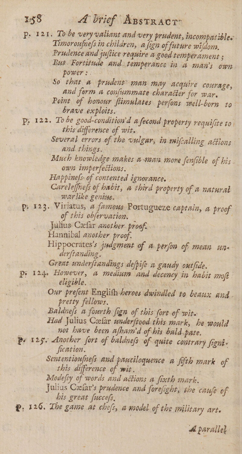 p: 121. Tobe very valiant and very prudent, incompatibles. Timoroufune/s in children, a fizn of future wi/dor, Prudence and juftice require a good temperament ; Bus. Fortitude And. temperánce in a man’s own power:. So that a prudent man may acquire courage, and form a confuimmate charader for war, Point of honour ftimulates perfons mell-born to brave exploits. . Pp; 122. Tobe good-condition’d a fecond property requifite to this difference of wit. $ Several errors.of the vulgar, in mifcalling actions and. things. : Much knowledge makes atan more fenfible of bis. own imperfections, — Happinels of contented ignorance. Careleffne/s of habit, a third property of a natural warlike gentiss. p: 123. Viriatus, a famous Portugueze captain, a proof of this obervation, — : . Julius Cefar another proof. Hannibal azother proof. Hippocrates's judgment of a. perjón of mean un derfianding. — : Great under/tandings dejpife a gaudy outhide. Pi 124. However, a med and decency in habit molt eligible. : A | | Our prefent Englith heroes dwindled to beaux and. pretty fellows. at Baldnejs a fourth fign of this fort of wite — Had Julius Ceelar underfiood this mark, he would. not have been afham'd of his bald.pate, Pe 125. Another fort of baldnefs of quite contrary fignt- fication. : Sententionfne/s and pauciloquence a fifth mark of this difference of wit. . Modefiy of words and actions a fixth mark. Julius Calars prudence and forefight, the caufe of his great fuecefs, @, 126. The game at chefs, a model of the Military art. A parallel