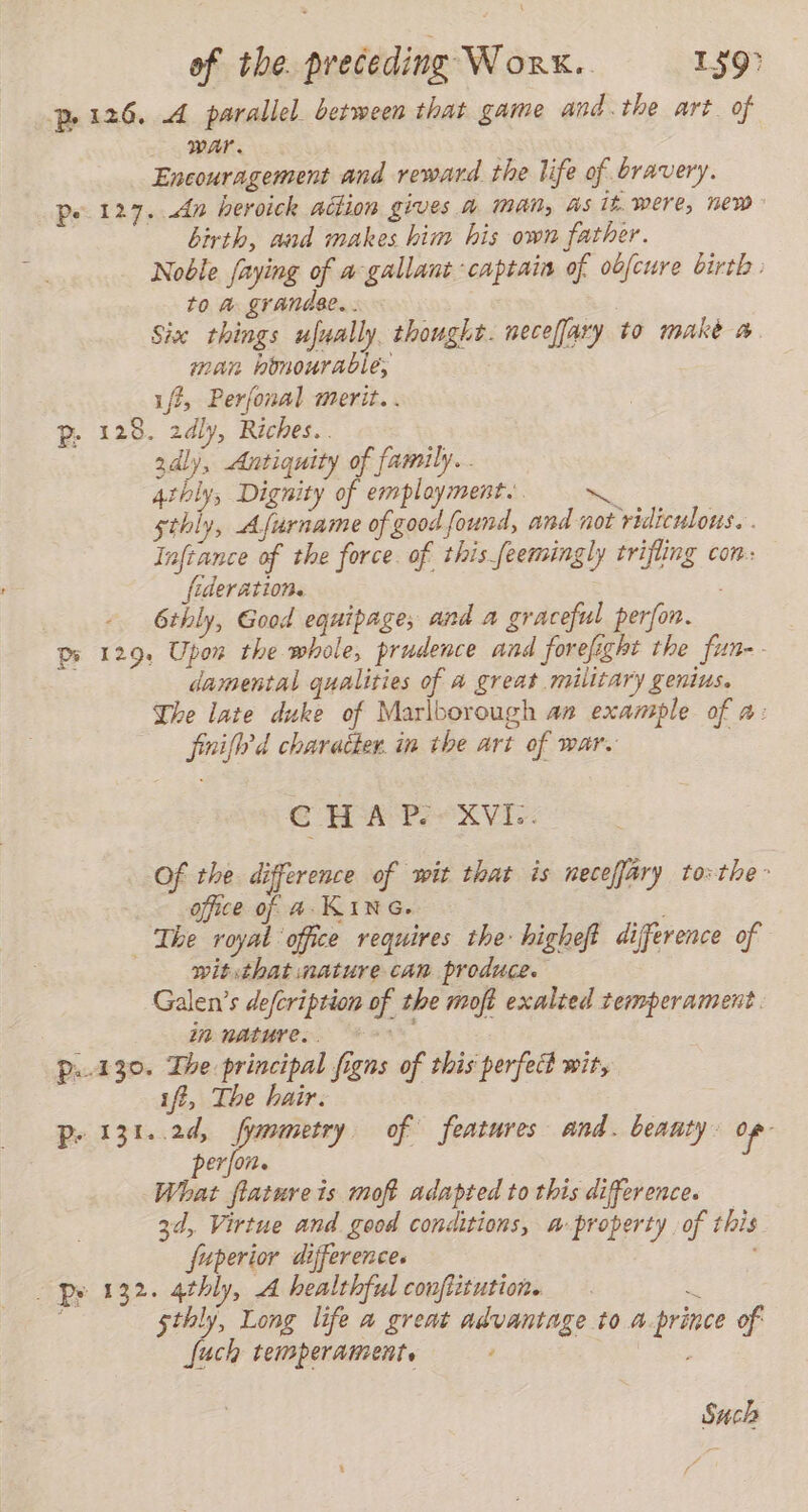 p. 126. A parallel. between that game and.the art. of war. Encouragement and reward the life of bravery. pe 127. dn heroick action gives A Man, As 1£ were, new birth, and makes him his own father. Noble faying of a:gallant captain of obfcure birth. to a grandee... . Size things ufually thought. neceffary to make a. man himourable, iff, Perfonal merit. . p. 128. 2dly, Riches.. gdly, Antiquity of family... 4thly, Dignity of employment. Pe sthly, Afurname of good found, and not ridiculous. . Infrance of the force of this feemingly trifling con: fideration. . - 6thly, Good equipages and a graceful perfor. Pr 129. Upon the whole, prudence and forefight the fun-. damental qualities of a great military genius. The late duke of Marlborough an example of a: fini? d character. in the art of war. | CHAP. XVI: Of the difference of wit that is neceffary to=the- office of A- KING. The royal office requires the higheft difference of wit that nature can produce. Galen’s deferiprion of the moft exalted temperament. in mature. °° p..130. The principal figns of this perfect wit, iff, The hair. | P. 131..2d, fymmetry of features and. beauty: of perfor. What flatureis moft adapted to this difference. 3d, Virtue and good conditions, a- property of this fuperior differences py 132. 42bly, A healthful confiitution. E E 5thly, Long life a great advantage to a.prince of: fuch temperament. : Such