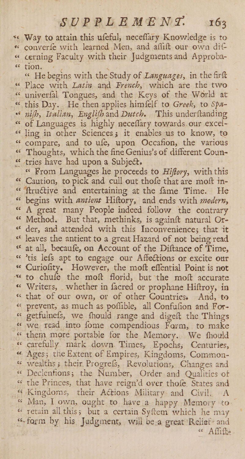 Way to attain this ufeful, neceflary Knowledge is to converíe with learned Men, and aflift our own dit cerning Faculty with their Judgments and Approba- OÍ ey E « He begins with the Study of Languages, in the frft univerfal Tongues, and the Keys of the World at this Day. He then applies himfelf to Greek, to Spa- nifh, Italian, Englifhand Dutch. This under{tanding of Languages is highly neceflary towards. our excel- ling in other Sciences; it enables us to know, to compare, and to ufe, upon Occafion, the various Thoughts, which the fine Genius’s of different Coun- «« From Languages he proceeds to Hiffory, with this Caution, to pick and cull out thofe that are molt in- € ce ce &lt;é begins with antient Hiftory, and ends with modern, A great many People indeed follow the contrary Method. But that, methinks, is againft natural Or- der, and attended with this Inconvenience; that it leaves the antient to a great Hazard of not being read at all, becaufe, on Account of the Diftance of Time, tis lefs apt to engage our Affections or excite our Curiofity. However, the moft effential Point is not to chufe the moft florid, but the moft accurate. Writers, _whether in facred or prophane Hiftroy, in that of our own, or of other Countries. And, to prevent, as much as poflible, all Confufion and For- getfulnefs, we fhould range and digeft the Things we read into fome compendious Farm, to make them more portable for the Memory. We fhould carefully mark down. Times, Epochs; Centuries, wealths ; their. Progrefs, Revolutions, Changes and the Princes, that have reign'd over thofe, States and Kingdoms, their Actions Military and Civil. A Man, 1 own, ought to have a happy Memory to- retain all this; but a certain Syftem which he may farm by his Judgment, will bea great Reliet- and | ¢ Aftifis