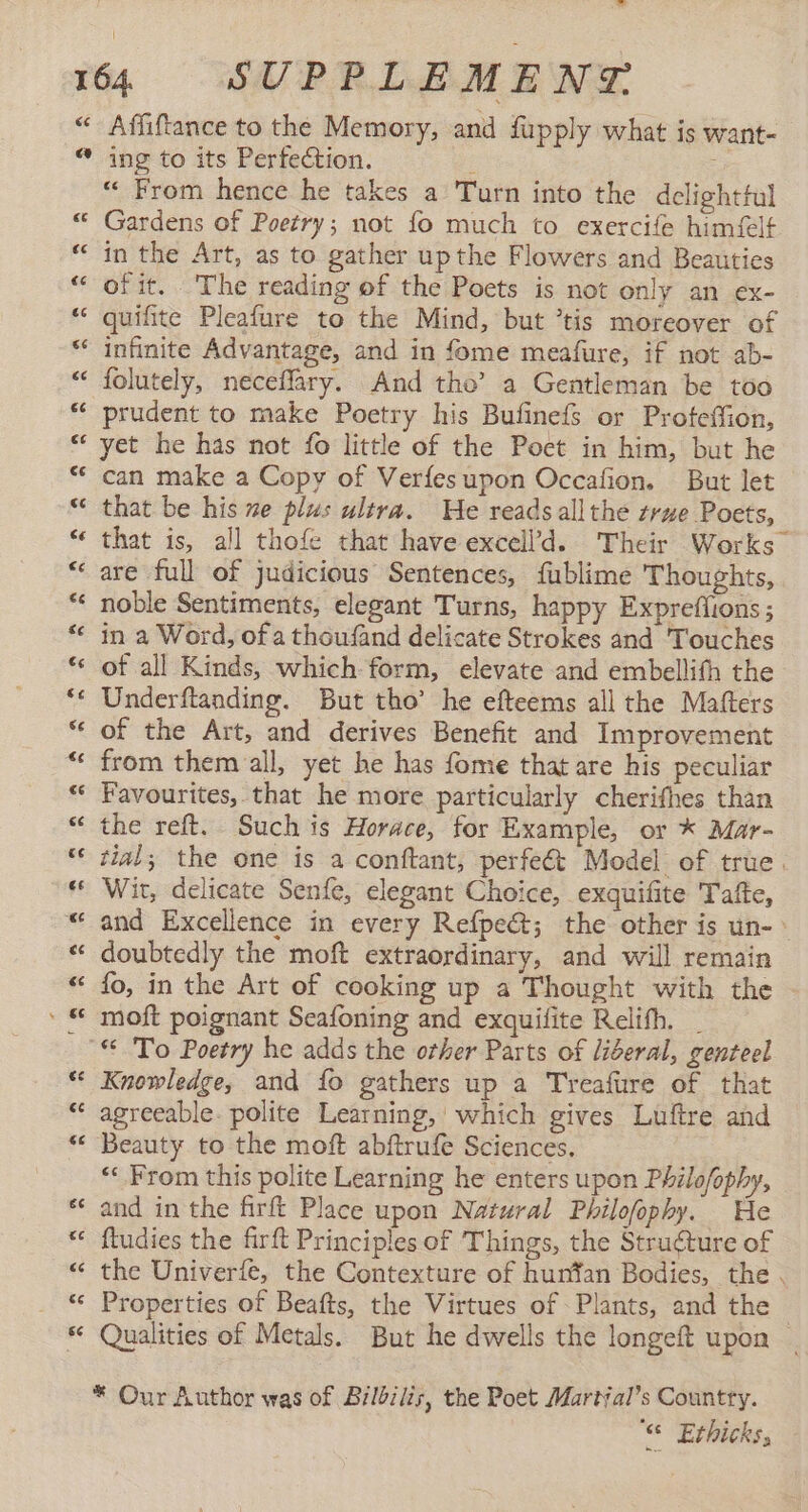 €€ Affiftance to the Memory, and fupply what is want- “ From hence he takes a Turn into the delighttul Gardens of Poetry; not fo much to exercife himfelt in the Art, as to gather upthe Flowers and Beauties of it. The reading of the Poets is not only an ex- quifite Pleafure to the Mind, but *tis moreover of infinite Advantage, and in fome meafure, if not ab- folutely, neceflary. And tho’ a Gentleman be too prudent to make Poetry his Bufinefs or Profeffion, yet he has not fo little of the Poct in him, but he can make a Copy of Verfesupon Occafion. But let that be his ne plus ultra. He readsall the true Poets, that is, all thofe that have excell’d. Their Works are full of judicious Sentences, fublime Thoughts, noble Sentiments, elegant Turns, happy Expreflions; in a Word, of a thoufand delicate Strokes and Touches of all Kinds, which form, elevate and embellith the Underftanding. But tho’ he efteems all the Mafters of the Art, and derives Benefit and Improvement from them all, yet he has fome that are his peculiar Favourites, that he more particularly cherifhes than the reft. Such is Horace, for Example, or * Mar- tial; the one is a conftant, perfect Model of true. Wit, delicate Senfe, elegant Choice, exquifite Tafte, and Excellence in every Refpe&amp;; the other is un- > doubtedly the moft extraordinary, and will remain fo, in the Art of cooking up a Thought with the moft poignant Seafoning and exquifite Relifh. _ Knowledge, and fo gathers up a Treafure of that agreeable. polite Learning, which gives Luftre and Beauty to the moft abftrufe Sciences, “* From this polite Learning he enters upon Philofophy, and in the firft Place upon Natural Philofophy. He ftudies the firft Principles of Things, the Struéture of the Univerfe, the Contexture of hunfan Bodies, the . Properties of Beafts, the Virtues of Plants, and the Qualities of Metals. But he dwells the longeft upon | 6 Erhicks,