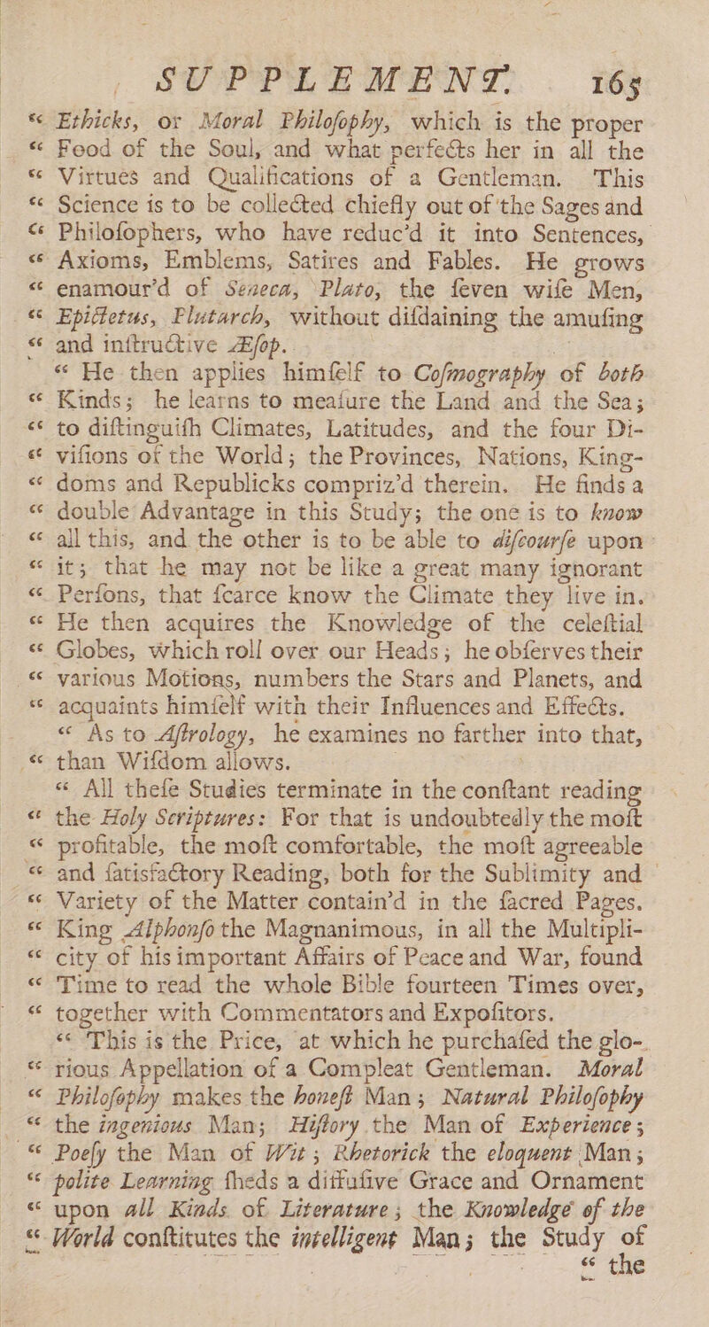 $ Ethicks, or Moral Philofophy, which is the proper “ Food of the Soul, and what perfects her in all the e Virtues and Qualifications of a Gentleman. This e Science is to be collected chiefly out of the Sages and < Philofophers, who have reduc’d it into Sentences, e Axioms, Emblems, Satires and Fables. He grows « enamour’d of Seneca, Plato, the feven wife Men, < Epictetus, Plutarch, without dildaining the amufing < and inttructive Z/op. a « He then applies himfelf to Cofmography of both e Kinds; he learns to meaíure the Land and the Sea; << to diftinguifh Climates, Latitudes, and the four Di- e“ vifions of the World; the Provinces, Nations, King- e doms and Republicks compriz’d therein. He finds a e double Advantage in this Study; the one is to know e“ all this, and the other is to be able to di/courfe upon « it; that he may not be like a great many ignorant e Perfons, that fcarce know the Climate they live in. e He then acquires the Knowledge of the celeftial es Globes, which roll over our Heads; he obferves their e various Motions, numbers the Stars and Planets, and e acquaints himielf with their Influences and Effects. « As to Affrology, he examines no farther into that, © than Wifdom allows. « All thefe Studies terminate in the conftant reading « the Holy Scriptures: For that is undoubtedly the moft « profitable, the moft comfortable, the moft agreeable « and {fatisfaétory Reading, both for the Sublimity and e Variety of the Matter contain’d in the facred Pages. e King Alphonfo the Magnanimous, in all the Multipli- e city of hisimportant Affairs of Peace and War, found e Time to read the whole Bible fourteen Times over, * together with Commentators and Expofitors. «< This is the Price, at which he purchafed the glo-. * rious Appellation of a Compleat Gentleman. Moral © Philofophy makes the honeft Man; Natural Philofophy - © the ingenious Man; Hiftory the Man of Experience ; © Poely the Man of Wit; Rhetorick the eloquent Man; *¢ polite Learning fheds a dittufive Grace and Ornament “ upon all Kinds of Literature; the Knowledge of the “ World conftitutes the intelligent Man; the Study a | | A Oe