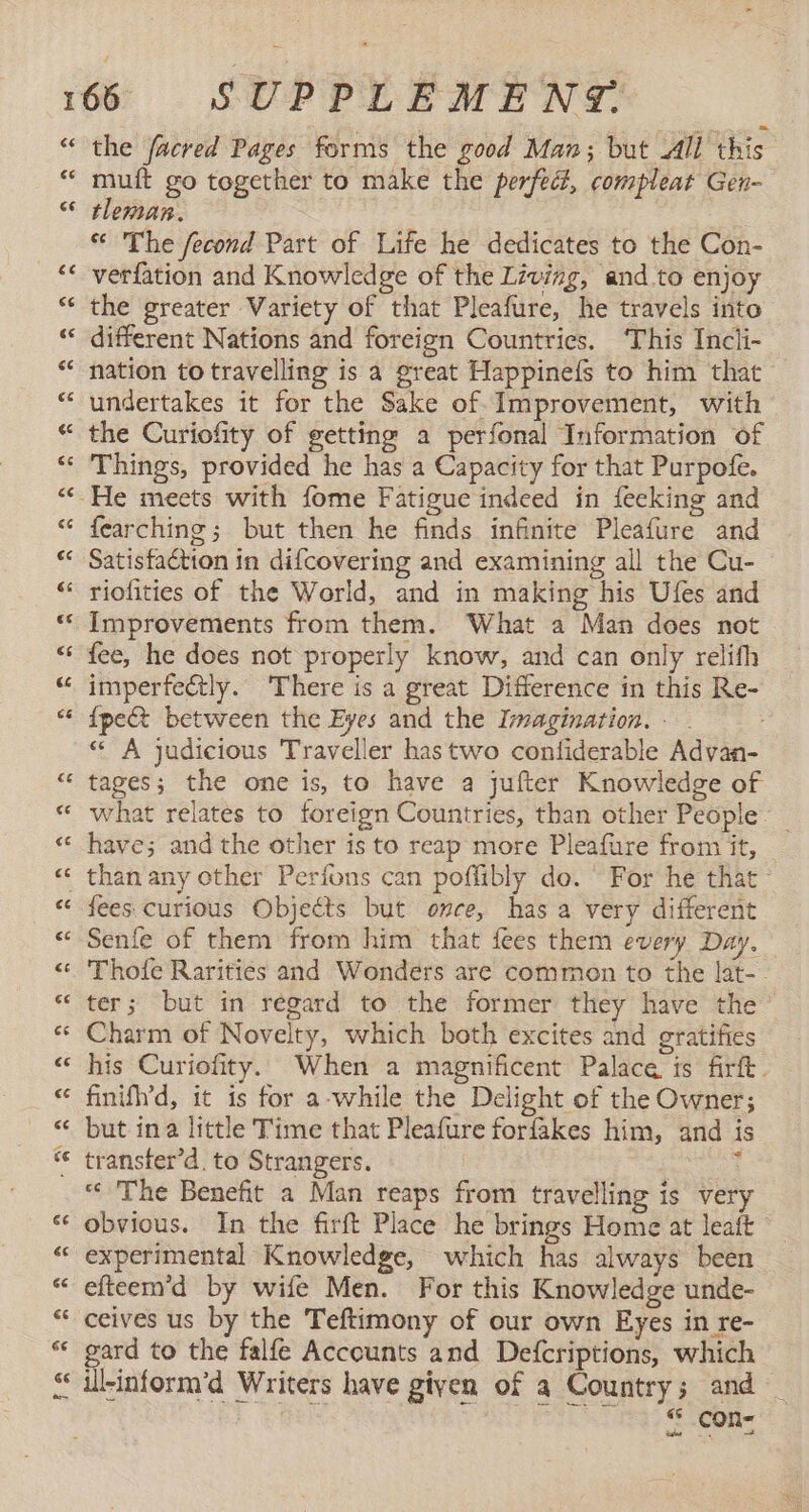 €€ 143 the facred Pages forms the good Man; but All this muft go together to make the perfec, compleat Gen- tleman. | * The fecond Part of Life he dedicates to the Con- verfation and Knowledge of the Living, and to enjoy the greater Variety of that Pleafure, he travels into different Nations and foreign Countries. ‘This Incli- nation to travelling is a great Happinefs to him that undertakes it for the Sake of Improvement, with the Curiofity of getting a perfonal Information of Things, provided he has a Capacity for that Purpofe. fearching; but then he finds infinite Pleafure and Satisfaction in difcovering and examining all the Cu- riofities of the World, and in making his Ufes and Improvements from them. What a Man does not fee, he does not properly know, and can only relifh imperfectly. There is a great Difference in this Re- {pe&amp; between the Eyes and the Imagination. - . « A judicious Traveller has two confiderable Advan- tages; the one is, to have a jufter Knowledge of what relates to foreign Countries, than other People. have; and the other is to reap more Pleafure from it, fees curious Objects but once, has a very different Senfe of them from him that fees them every Day. Thofe Rarities and Wonders are common to the lat- ter; but in regard to the former they have the Charm of Novelty, which both excites and gratifies his Curiofity. When a magnificent Palace is firft. finifh’d, it is for a-while the Delight of the Owner; but ina little Time that Pleafure forfakes him, and is transter’d. to Strangers. i « The Benefit a Man reaps from travelling is very obvious. In the firft Place he brings Home at leaft experimental Knowledge, which has always been efteem’d by wife Men. For this Knowledge unde- ceives us by the Teftimony of our own Eyes in re- gard to the falfe Accounts and Defcriptions, which $ con-