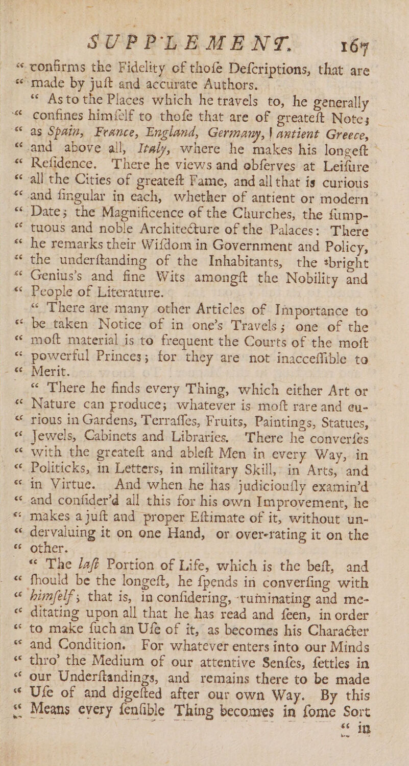 ¢ n ’ A Lal “* Asto the Places which he travels to, he generally confines himéclf to thofe that are of greateft Note; _ as Spain, France, England, Germany, | antient Greece, Refidence. There he views and obferves at Leifure tuous and noble Architecture of the Palaces: There he remarks their Wifdom in Government and Policy, — the underftanding of the Inhabitants, the “bright Genius's and fine Wits amongít the Nobility and People of Literature. “ There are many other Articles of Importance to be taken Notice of in one’s Travels; one of the moft material is to frequent the Courts of the moft Merit. “ There he finds every Thing, which either Art or Nature can produce; whatever is moft rare and eu- rious in Gardens, Terrafles, Fruits, Paintings, Statues, Jewels, Cabinets and Libraries. ‘There he converfes With the greateft and ableft Men in every Way, in in Virtue. And when he has judicioufly examin’d and confider’d all this for his own Improvement, he other. “« The Jafi Portion of Life, which is the beft, and ditating upon all that he has read and feen, in order to make fuch an Ufe of it, as becomes his Charaéter and Condition. For whatever enters into our Minds thro’ the Medium of our attentive Senfes, fettles in our Underftandings, and remains there to be made Ufe of and digelted after our own Way. By this ES in