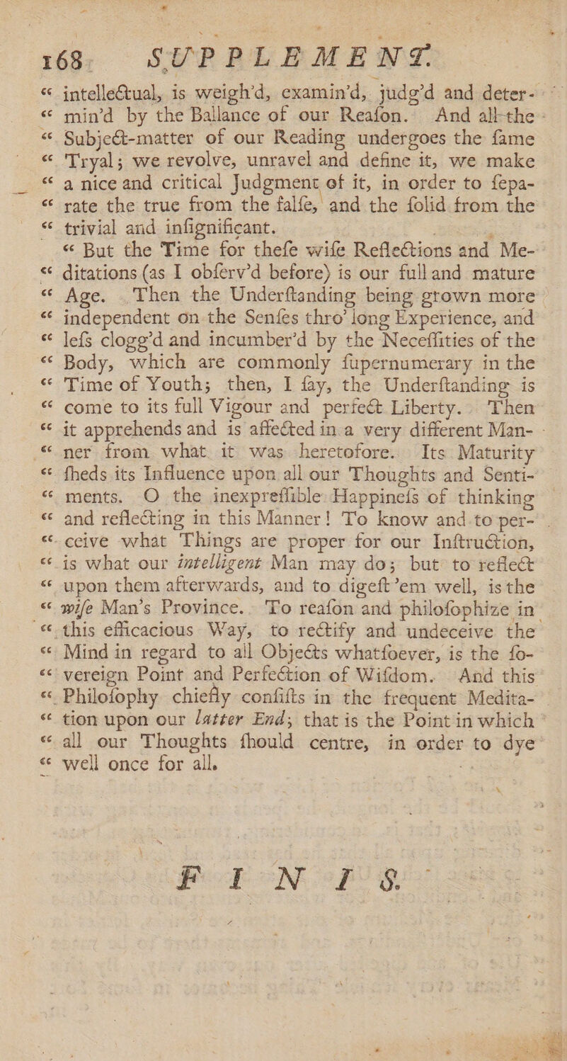 - ~ intelleCtual, is weigh’d, examin’d, judg’d and deter- ° min'd by the Ballance of our Reafon. And albthe - Subjeét-matter of our Reading undergoes the fame Tryal; we revolve, unravel and define it, we make a nice and critical Judgment of it, in order to fepa- rate the true from the falfe, and the folid from the trivial and infignificant. : «“ But the Time for thefe wife Reflections and Me- ditations (as 1 obferv’d before) is our fulland mature Age. Then the Underftanding being grown more independent on the Senfes thro’ long Experience, and leís clogg'd and incumber'd by the Neceffities of the Body, which are commonly fupernumerary in the Time of Youth; then, 1 fay, the Underftanding is come to its full Vigour and perfeét Liberty. Then it apprehends and is affected in a very different Man- - ner from what. it was heretofore. Its. Maturity fheds its Influence upon all our Thoughts and Senti- ments. O the ¡nexpreflible Happineís of thinking and reflecting in this Manner! To know and.to per- . ceive what Things are proper for our Inftruction, is what our intelligent Man may do; but to reflect upon them afterwards, and to digeft’em well, isthe wife Man's Province.. To reafon and philofophize in. Mind in regard to all Objects whatfoever, is the fo- vereign Point and Perfection of Wifdom. And this tion upon our latter End; that is the Point in which * all our Thoughts fhould centre, in order to dye well once for all. E A FIN