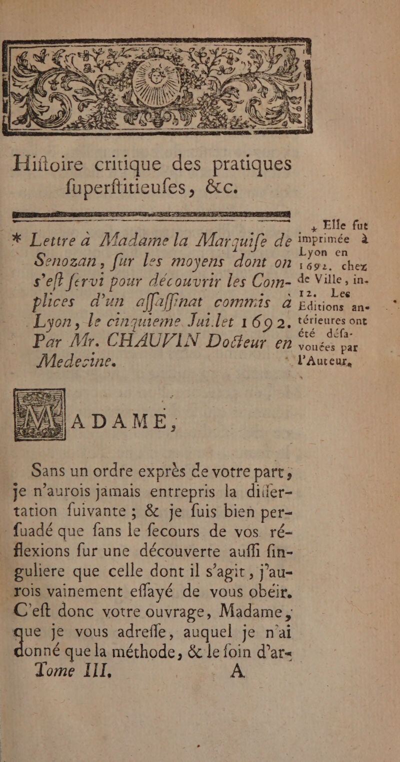 ATEN > 3 Œ?, Ge : Pe ®, ÿ CE Ne 7 7 ÿ Qu USE eS . KÈ Hifoire critique des pratiques HRTOREnRes AE | s nu a Madame la Mar re de Senozan, fur les moyens dont on s’ef? fervi pour découvrir les Com- plices d'un affaffinat commis à Lyon, le cinquieme Jui.let 1 69 2. Par Mr. CHAUVIN Docteur en Medecine. AMV A DAME, Sans un ordre exprès de votre part, je n’aurois jamais entrepris la diier- tation fuivante ; &amp; je fuis bien per- -fuadé que fans lebéburs: dé vos. ré- flexions fur une découverte auffi fin- guliere que celle dont il s’agit, j’au- rois vainement effayé de vous EUR C'eft donc votre ouvrage, Madame, que je vous adrefle, auquel je n'ai A onné que la Ho &amp; Le foin d’ar« Tome III, LA 4 Elle fut imprimée à Lyon en 1692. chez de Ville, in. 12. Lee Editions ane térieures ont été défa- vouées par * PaAuteur,