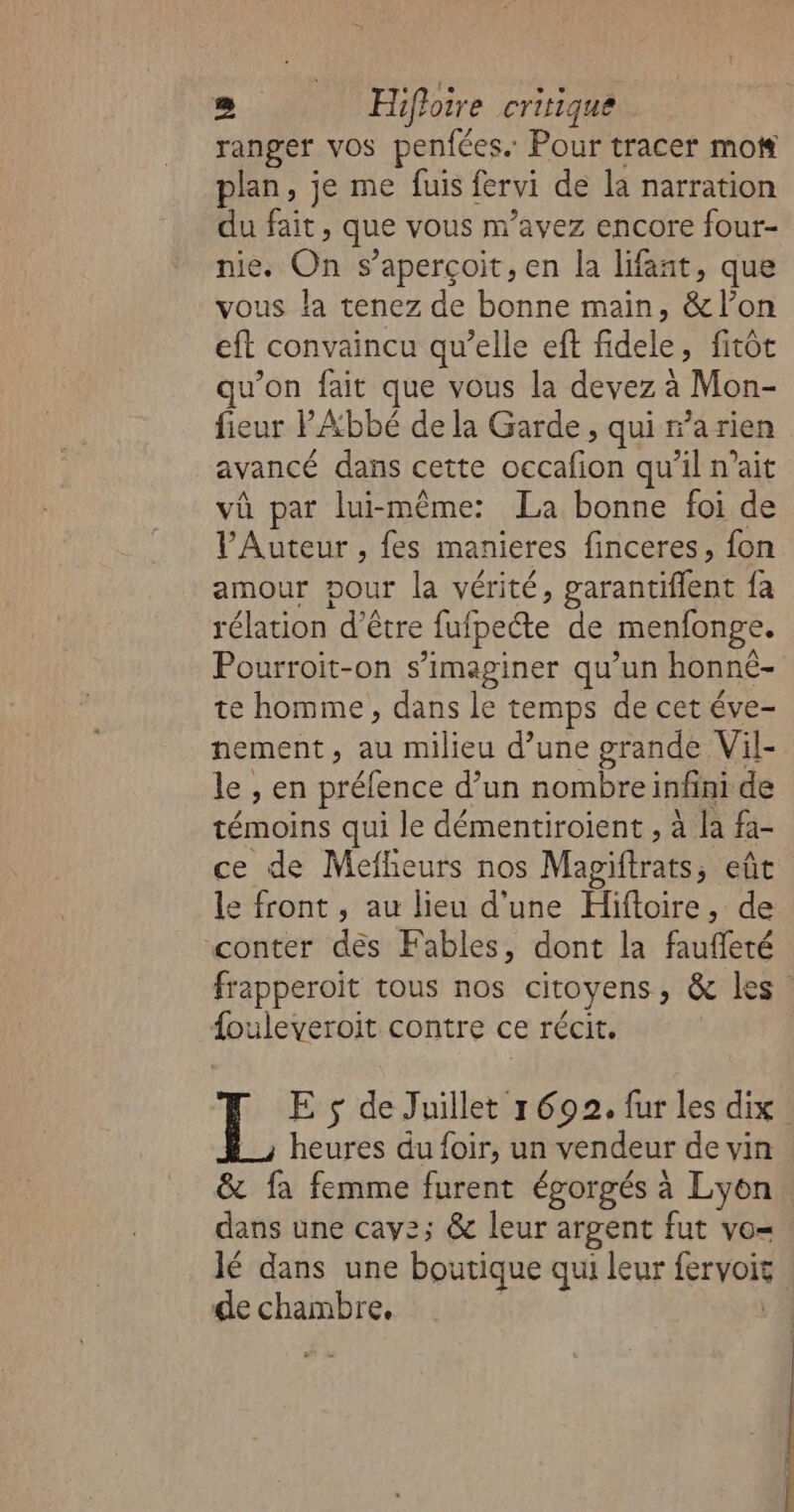 LE Hifloire critique ranger vos penfées. Pour tracer mot plan, je me fuis fervi de la narration du fait, que vous m'avez encore four- nie. On $ aperçoit, en la lifant, que vous la tenez de bonne main, &amp;/l’on eft convaincu qu’elle eft Eds fitôt qu’on fait que vous la devez à Mon- fieur PAbbé de la Garde , qui a rien avancé dans cette TR qu'il n'ait vû par lui-même: La bonne foi de l’Auteur , fes manieres finceres, fon amour pour la vérité, garantiffent {a rélation d'être luipecte de menfonge. Pourroit-on s’imaginer qu’un honné- te homme, dans le temps de cet éve- nement, au milieu d’une grande Vil- le , en préfence d’un nombre infini de témoins qui le démentiroient , à la fa- ce de Mefheurs nos Magiftrats ; eût le front , au lieu d'une Hüftoire, de “conter des Fables, dont la fauffeté frapperoit tous nos citoyens ES {ouleveroit contre ce récit. E $ de Juillet 1692, fur les dix heures du foir, un vendeur de vin &amp; fa femme furent égorgés à Lyon dans une cay2z; &amp; leur argent fut vo= lé dans une boutique qui leur fervois | de chambre,