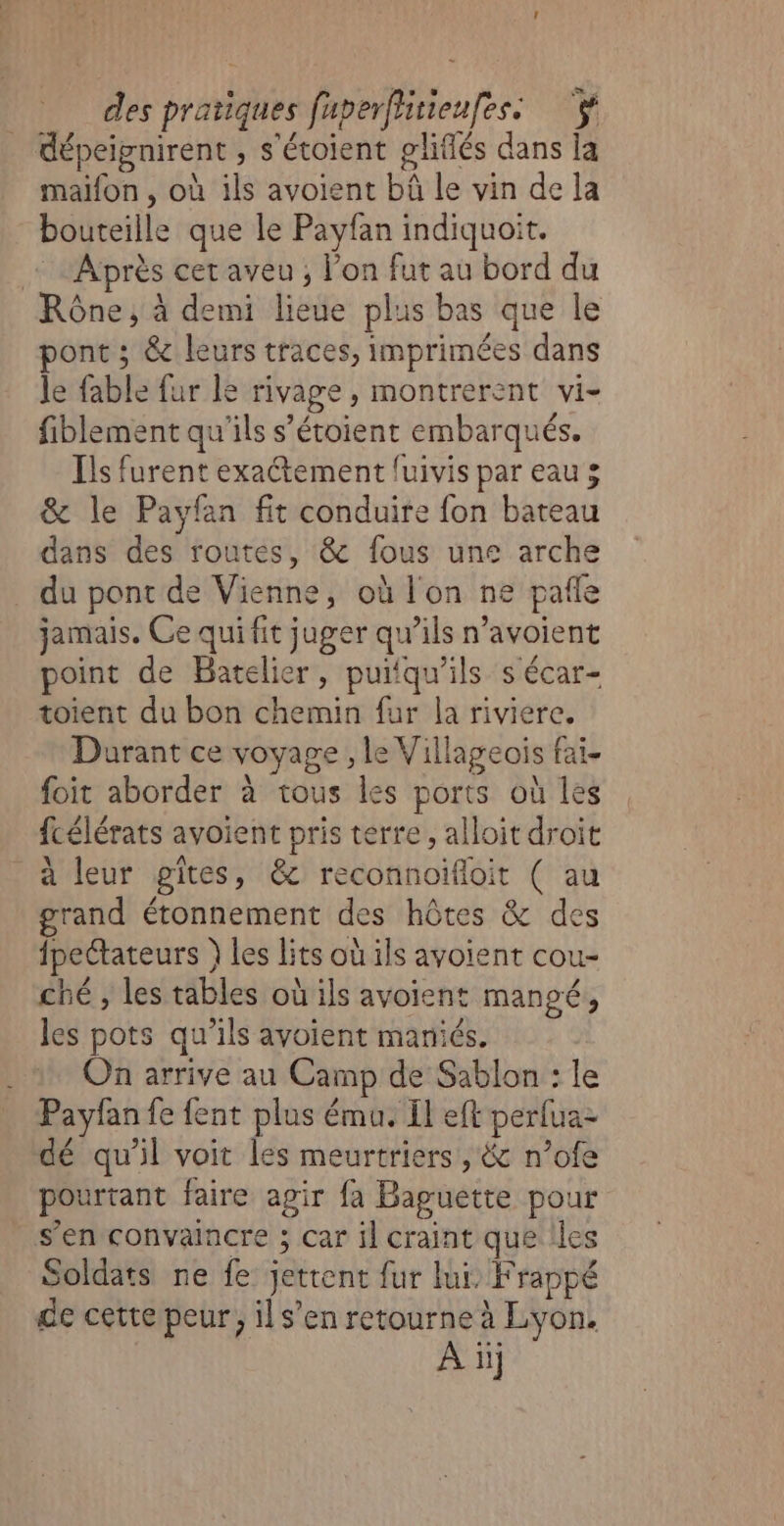 dépeignirent , s'étoient gliffés dans la maifon , où ils avoient bàû le vin de la bouteille que le Payfan indiquoit. + Après cet aveu ; l’on fut au bord du Rône, à demi lieue plus bas que le ont ; &amp; leurs traces, imprimées dans le fable fur le rivage, montrerent vi- fiblement qu'ils s’étoient embarqués. Ils furent exaétement fuivis par eau 3 &amp; le Payfan fit conduire fon bateau dans des routes, &amp; fous une arche du pont de Vienne, où l'on ne pale jamais. Ce qui fit juger qu’ils n’avoient point de Batelier, puiiqu'ils s écar- toient du bon chemin fur la riviere. Durant ce voyage , le Villageois fai- foit aborder à tous les ports où les fcélérats avoient pris terre, alloit droit à leur gîtes, &amp; reconnoïfloit ( au grand étonnement des hôtes &amp; des fpectateurs } Les Lits où ils avoient cou- ché , les tables où ils avoient mangé, les pots qu’ils avoient mariés. On arrive au Camp de Sablon : le Payfan fe fent plus ému. Il eft perfua- dé qu'il voit les meurtriers, &amp; n’ofe pourtant faire agir fa Baguette pour s’en convaincre ; car il craint que Iles Soldats ne fe jettent fur lui, Frappé de cette peur, il s’en retourne à Lyon. À üij