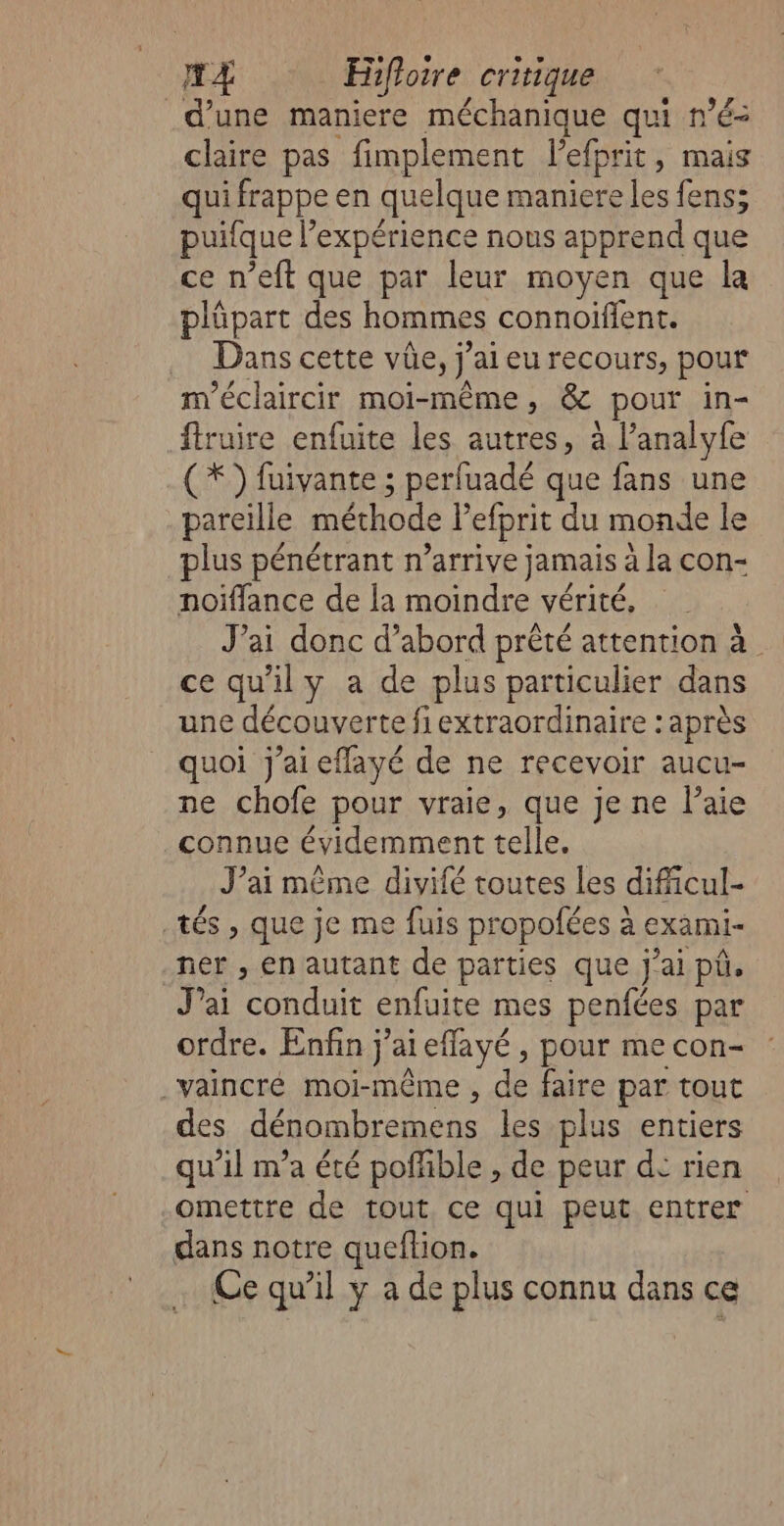 d’une maniere méchanique qui n’é= claire pas fimplement lefprit, mais qui frappe en quelque maniere les fens; puitque l expérience nous apprend que ce n’eft que par leur moyen que la plüpart des hommes connoifient. . Danscette vûe, j ’ai eu recours, pour m'éclaircir moi-même, &amp; «pour in- fruire enfuite les autres, à l’analyfe (*) fuivante ; perfuadé que fans une pareille méthode lefprit du monde le plus pénétrant n’arrive jamais à la con- noiffance de la moindre vérité, J'ai donc d’abord prêté attention à ce qu'ily a de plus particulier dans une découverte fiextraordinaire : après quoi j'ai eflayé de ne recevoir aucu- ne chofe pour vraie, que je ne l’aie connue évidemment telle. J’ai même divifé toutes les dificul- tés , que je me fuis propofées à exami- ner , en autant de parties que j'ai püû, Jai conduit enfuite mes penfces par ordre. Enfin j'ai i eflayé , pour me con- .vaincré moi-même , de faire par tout des dénombremens les plus entiers qu’il m'a été poñhble , de peur d° rien omettre de tout ce qui peut entrer dans notre queftion. Ce qu'il y a de plus connu dans ce