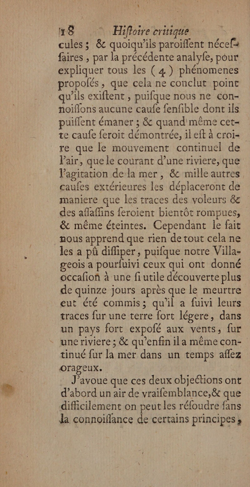 cules ; &amp; quoiqu’ils paroiïflent nécefs faires , par la précédente analyfe, pour expliquer tous les (4) phénomenes propolés, que cela ne conclut point qu’ils exiftent , puifque nous ne con- noifons aucune caufe fenfble dont ils puiflent émaner ; &amp; quand même cet- te caufe feroit démontrée, il eft à croi- re que le mouvement continuel de Vair, que le courant d’une riviere, que Vagitation de la mer, &amp; mille autres caufes extérieures les déplaceront de maniere que les traces des voleurs &amp; des afaffins feroient bientôt rompues, &amp; même éteintes. Cependant le fait nous apprend que rien de tout cela ne les a pû diffiper , puifque notre Villa- geois a pourfuivi ceux qui ont donné occafiof à une fiutile découverte plus de quinze jours après que le meurtre eut été commis; qu'il a fuivi leurs traces fur une terre fort légere, dans un pays fort expolé aux vents, fur une riviere ; &amp; qu’enfin ila même con- tinué fur la mer dans un temps aflez orageux. J'avoue que ces deux objections ont d’abord un air de vraifemblance,&amp; que difficilement on peut les réfoudre fans da connoiffance de certains principes,