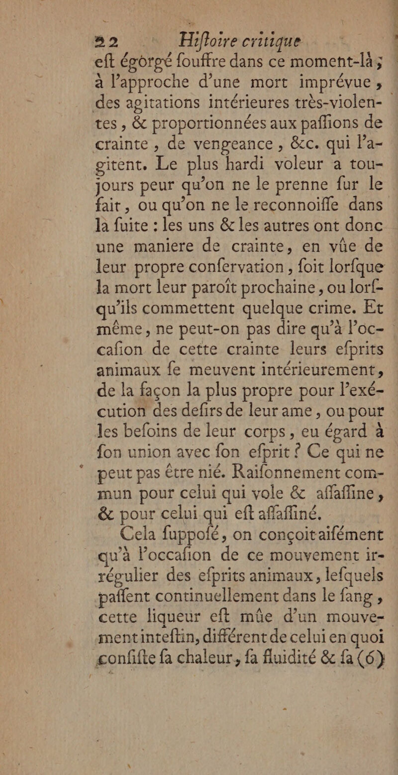 32 Hifloirecriuque eft éporpé fouffre dans ce moment-là; a l'approche d’une mort imprévue , tes , &amp; proportionnées aux paflions de crainte , de vengeance , &amp;c. qui l’a- gitent, Le plus hardi voleur a tou- jours peur qu’on ne le prenne fur le fait, ou qu’on ne le reconnoiffe dans la fuite : les uns &amp; les autres ont donc une maniere de crainte, en vûüe de la mort leur paroït prochaine, ou lorf- qu'ils commettent quelque crime. Et cafion de cette crainte leurs efprits animaux fe meuvent intérieurement, de la façon la plus propre pour l’exé- cution des defirs de leur ame , ou pour les befoïins de leur corps, eu égard à fon union avec fon efprit £ Ce quine peut pas être nié. Raïfonnement com- mun pour celui qui vole &amp; affine, &amp; pour celui qui eft affafiné. Cela fuppolé, on conçoitaifément u’à Poccafion de ce mouvement ir- régulier des efprits animaux, lefquels pañfent continuellement dans le fang , mentinteftin, différent de celui en quoi -confifte fa chaleur, fa fluidité &amp; {a (6) fn toi ts à L à |