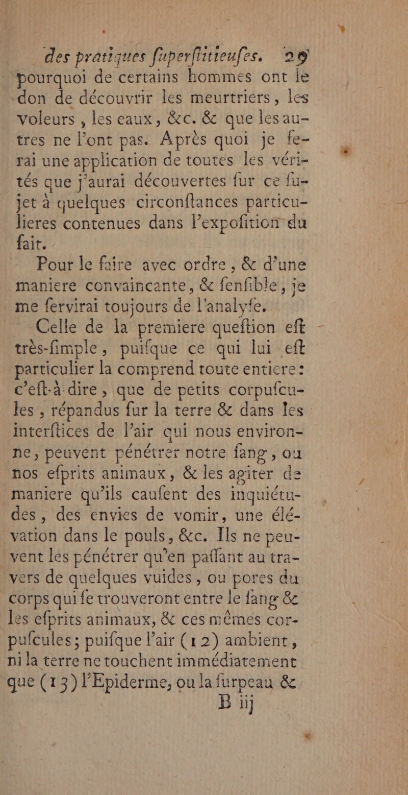 pourquoi de certains hommes ont le don de découvrir les meurtriers, les voleurs , les eaux, &amp;c. &amp; que les au- tres ne l'ont pas. Après quoi je fe- rai une application de toutes les véri- tés que j'aurai découvertes fur ce fu- jet à quelques circonftances particu- lieres contenues dans l’expoftion du fair. Pour le faire avec ordre , &amp; d’une maniere convaincante, &amp; fenfible, je me fervirai toujours de l'analyfe. Celle de la premiere queftion eff très-fimple, puifque ce qui lui eft “particulier la comprend toute entiere: c’eft-à dire, que de petits corpufcu- les ; répandus fur la terre &amp; dans les interitices de l’air qui nous environ- ne, peuvent pénétrer notre fang , ou nos efprits animaux, &amp; les agiter de maniere qu'ils caufent des inquiétu- des , des envies de vomir, une élé- vation dans le pouls, &amp;c. Ils ne peu- vent les pénétrer qu’en paffant au tra- vers de quelques vuides , ou pores du corps qui fe trouveront entre le fang &amp;c les efprits animaux, &amp; ces mêmes cor- pufcules; puifque l’air (1 2) ambienr, ni la terre netouchent immédiatement que (13) l’Epiderme, ou la furpeau &amp; ii .