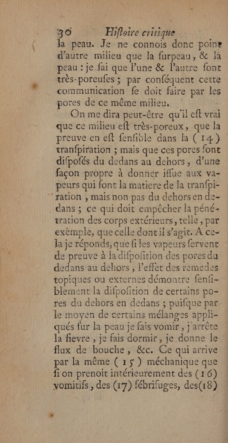 la peau. Je ne connoïis donc poins d'autre milieu que la furpeau, &amp; la peau : je fai que l’une &amp; l’autre font très-poreufes ; par conféquent cette communication fe doit faire par les pores de ce même milieu, | On me dira peut-être qu'il eft vrai que ce milieu eff très-poreux, que la preuve en eft fenfiole dans la (14) tranfpiration ; mais que ces pores font difpolés du dedans au dehors, d’une façon propre à donner iffue aux va- peurs qui font la matiere de la tranfpi- ‘ration , mais non pas du dehors en de- dans ; ce qui doit empêcher la péné- tration des corps extérieurs, telle, par exemple, que celle dontil s’agit. À ce- la je réponds, que files vapeurs fervent e preuve à la difpoftion des pores du dedans au dehors , l'effet des remedes topiques ou externes démontre fenli- blement la difpoftion de certains po- res du dehors en dedans ; puilque par le moyen de certains mélanges apphi- qués fur la peau je fais vomir , j arrête la fievre , je fais dormir, je donne le. flux de bouche, &amp;c. Ce qui arrive par la même (15) méchanique que fi on prenoit intérieurement des (16) vomitifs , des (17) fébrifuges, des(18)