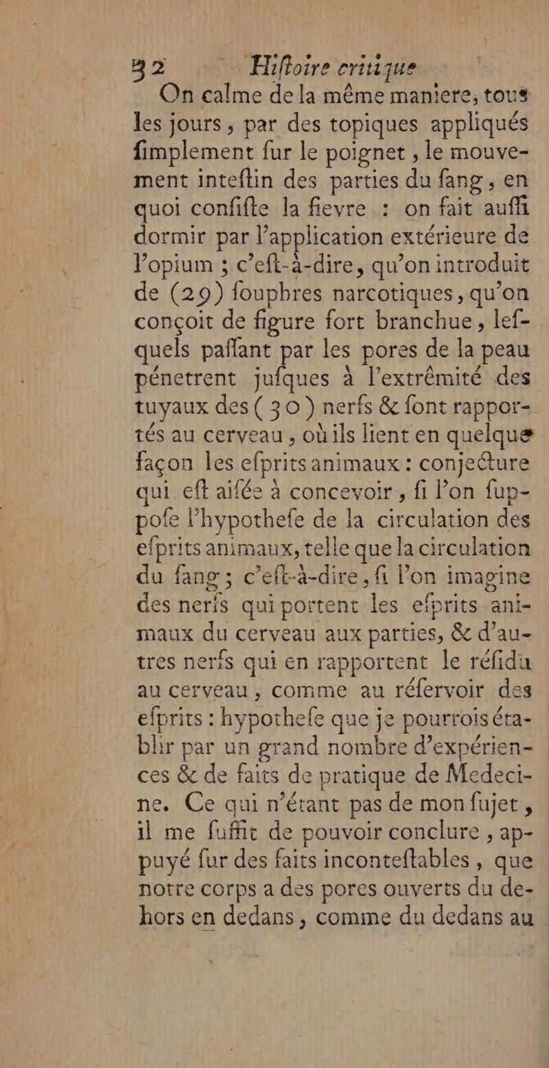 On calme de la même maniere, tous Les jours , par des topiques appliqués fimplement fur le poignet , le mouve- ment inteftin des parties du fang , en quoi confifte la fievre : on fait auffi dormir par Papplication extérieure de l'opium ; c’eft-à-dire, qu’on introduit de (29) foupbres narcotiques, qu’on conçoit de figure fort branchue, lef- quels pañlant par les pores de la peau pénetrent jufques à l'extrémité des tuyaux des(30 ) nerfs &amp; font rappor- tés au cerveau , oùils lient en quelque façon les efbrics animaux : conjecture qui eft aifée à concevoir, fi on fup- pofe l’hypothefe de la circulation des efprits animaux, telle que la circulation du fang; c’eft-à-dire, fi Pon imagine des neris quiportent les efprits ani- maux du cerveau aux parties, &amp; d’au- tres neris qui en rapportent le réfidu au cerveau, comme au réfervoir des efprits : hy pothele que je pourrois éta- bhr par un grand nombre d’expérien- ces &amp; de faits de pratique de Medeci- ne. Ce qui n'étant pas de monfujet, il me fufhit de pouvoir conclure , ap- puyé fur des faits inconteftables , que notre corps a des pores ouverts du de- hors en dedans, comme du dedans au