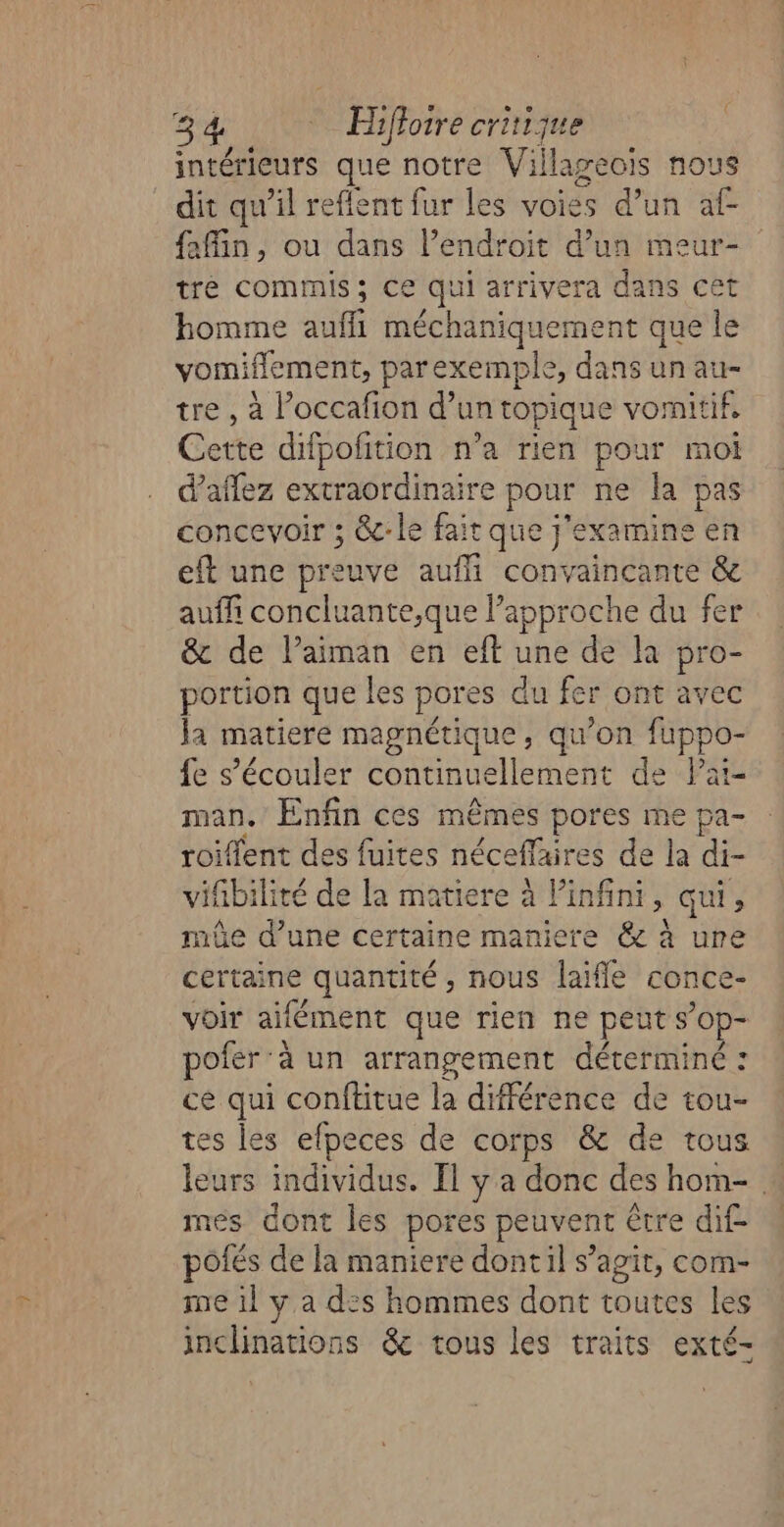 intérieurs que notre Villageois nous dit qu’il reflent fur les voies d’un af- fin, ou dans l’endroit d’un meur- tre commis; ce qui arrivera dans cet homme auffli méchaniquement que le vomiflement, parexemple, dans un au- tre , à l’occafion d’un topique vomitif, Cette difpofition n’a rien pour moi d'aflez extraordinaire pour ne la pas concevoir ; &amp;-le fait que j’examine en eft une preuve aufli convaincante &amp; auf concluante,que l’approche du fer &amp; de l’aiman en eft une de la pro- portion que les pores du fer ont avec Ja matiere magnétique, qu’on fuppo- fe s’écouler continuellement de Pat- man. Enfin ces mêmes pores me pa- roiflent des fuites néceffaires de la di- vifibilité de la matiere à Pinfini, qui, de d’une certaine maniere &amp; à ure certaine quantité nous laifle conce- voir aifément que rien ne peut s’op- pofer ‘à un arrangement déterminé : ce qui conftitue la différence de tou- tes les efpeces de corps &amp; de tous leurs individus. Il y a donc des hom- » mes dont les pores peuvent être dif- pôfés de la maniere dontil s’agit, com- me il y a dis hommes dont toutes les inchinations &amp;c tous les traits exté-