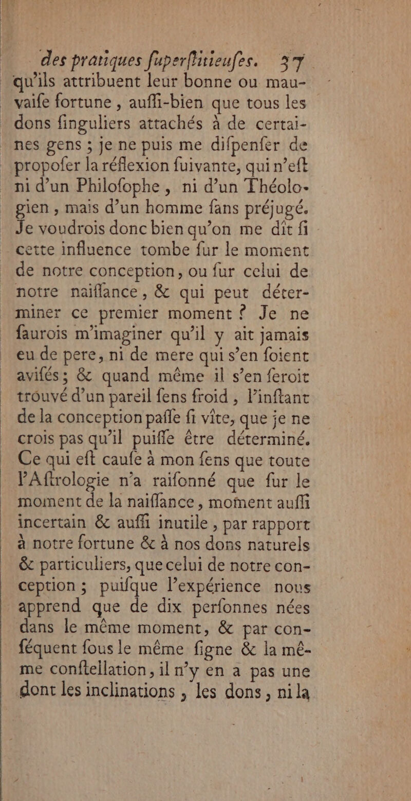 vaife fortune , aufli-bien que tous les dons finguliers attachés à de certai- nes gens ; Je ne puis me difpenfer de propofer la réflexion fuivante, qui n’eft ni d’un Philofophe , ni d’un Fhéolo- gien , mais d’un homme fans préjugé. Je voudrois donc bien qu’on me dit fi de notre conception, ou fur celui de notre naïflance, &amp; qui peut déter- miner ce premier moment ? Je ne faurois m'imaginer qu’il y ait jamais eu de pere, ni de mere qui s’en foient avifés; &amp; quand même il s’en feroit trouvé d’un pareil fens froid , linftant de la conception paie fi vite, que je ne crois pas qu'il puifle être déterminé. Ce qui eft caufe à mon fens que toute ’Afirologie n’a raifonné que fur le moment de la naiflance , moïnent aufli incertain &amp; aufi inutile , par rapport à notre fortune &amp; à nos dons naturels &amp; particuliers, que celui de notre con- ception ; puifque l’expérience nous apprend que de dix perfonnes nées dans le même moment, &amp; par con- féquent fous le même figne &amp; la mê- me conftellation, il n’y en a pas une dont les inclinations , les dons, nila