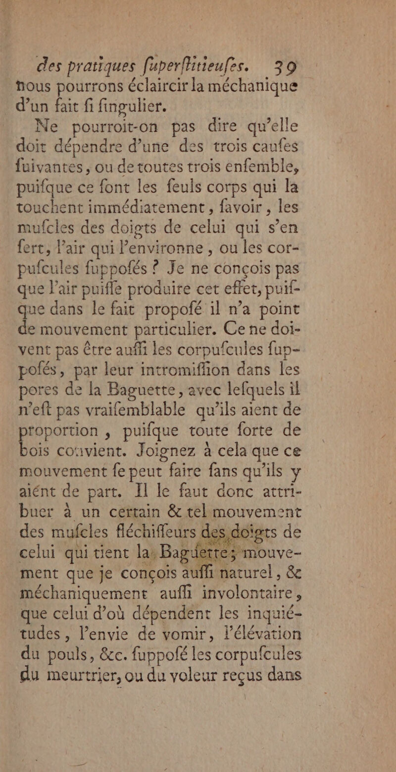 hous pourrons éclaircir la méchanique d’un fait fi fingulier. Ne pourroit-on pas dire qu’elle doit dépendre d’une des trois caufes fuivantes, ou de toutes trois enfemble, puifque ce font les feuls corps qui la touchent immédiatement , favoir , les mufcles des doigts de celui qui s’en fert, l'air qui Penvironne , ou les cor- pufcules fuppofés ? Je ne conçois pas que l'air puifle produire cet effet, puif- que dans le fait propofé il n’a point de mouvement particulier. Ce ne doi- vent pas être auf les corpufcules fun- polés, par leur intromiffion dans les pores de la Baguette, avec lefquels il n'eft pas vraifemblable qu’ils aient de proportion , puifque toute forte de bois co‘ivient. Joïgnez à cela que ce mouvement fe peut faire fans qu'ils y alént de part. Il le faut donc attri- buer à un certain &amp; telmouvement des mufcles fléchiffeurs des, doigts de celui qui tient la: Baguette; mouve- ment que je concois aufhi naturel , &amp; méchaniquement aufli involontaire, que celui d’où dépendent les inquié- tudes , l'envie de vomir, l'élévation du pouls, &amp;c. fuppolé les corpufcules du meurtrier, ou du voleur reçus dans