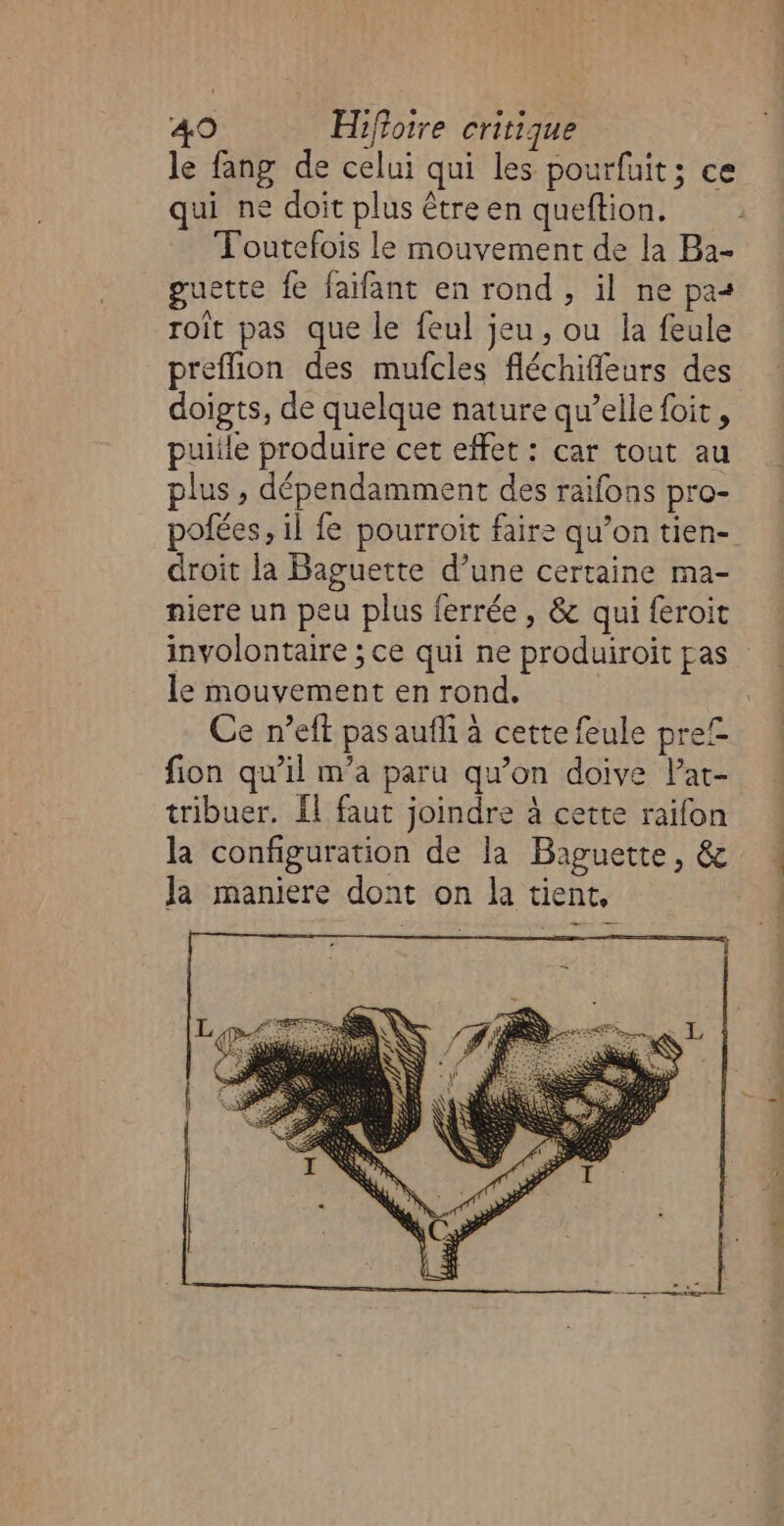 le fang de celui qui les pourfuit; ce qui ne doit plus être en queftion. Toutefois le mouvement de la Ba- guette fe faïfant en rond , il ne pas roît pas que le feul jeu, ou la feule preflion des mufcles fléchiffeurs des doigts, de quelque nature qu’elle foit, puiile produire cet effet : car tout au plus , dépendamment des raifons pro- pofées, il {e pourroit faire qu’on tien- droit la Baguette d’une certaine ma- niere un peu plus ferrée, &amp; qui feroit involontaire ; ce qui ne produiroit pas le mouvement en rond, Ce n’eft pas aufli à cette feule pre£ fion qu’il m'a paru qu’on doive Pat- tribuer. Il faut joindre à cette raifon la configuration de la Baguette, &amp; Ja maniere dont on la tient,