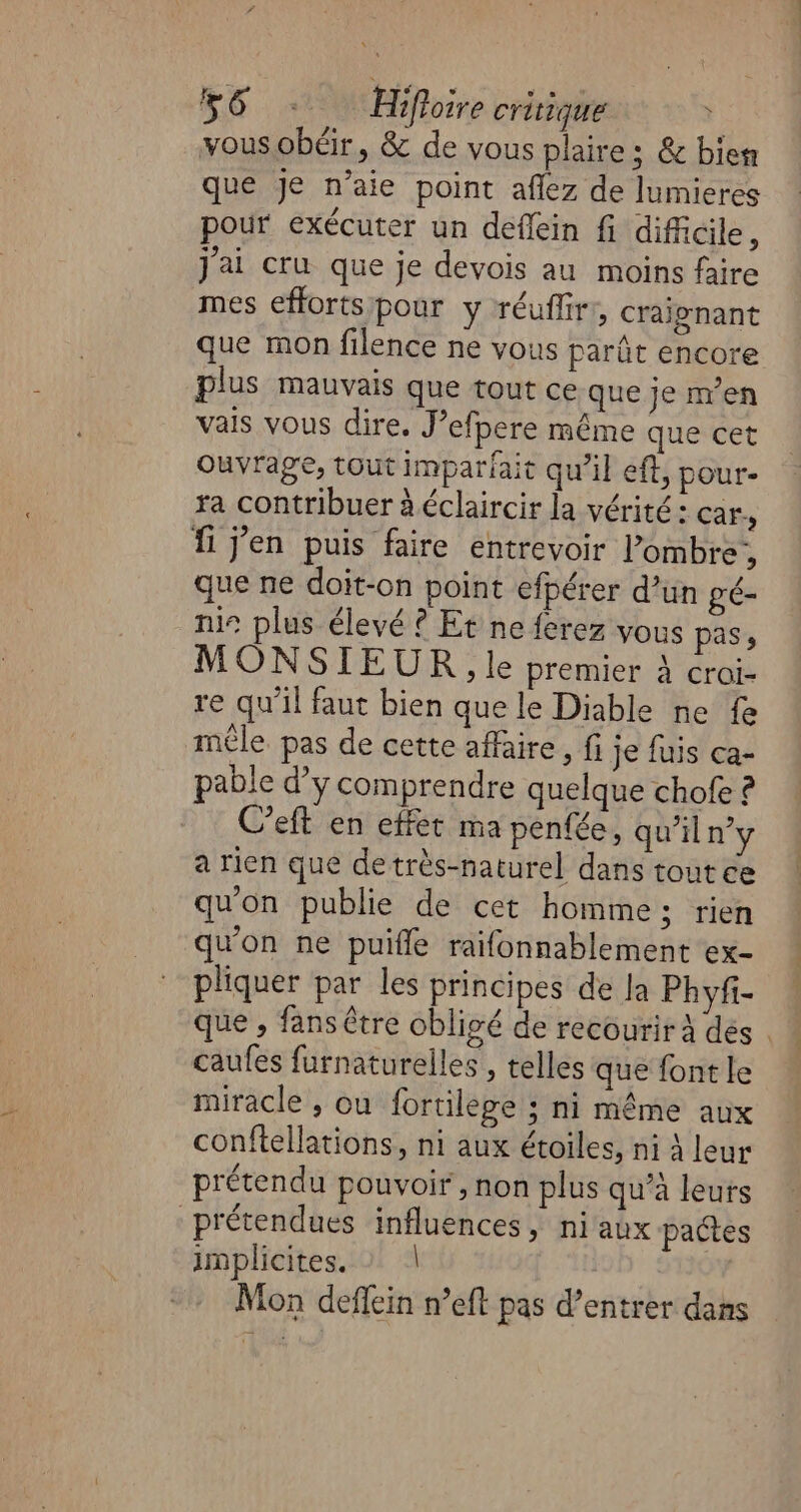 vousobéir, &amp; de vous plaire; &amp; bien que je n’aie point aflez de Jumieres pour exécuter un deflein fi difficile, j'ai cru que je devois au moins faire mes efforts pour y réufliri, craignant que mon filence ne vous parût encore plus mauvais que tout ce que je m'en vais vous dire. J’efpere même que cet Ouvrage, tout imparfait qu'il eft, pour- ra contribuer à éclaircir la vérité : Cars Ïi j'en puis faire entrevoir Pombre,, que ne doit-on point efpérer d’un gé- nie plus élevé ? Et ne ferez vous pass MONSIEUR. le premier à croi- re qu'il faut bien que le Diable ne fe mêle pas de cette affaire, fi je fuis ca- pable d'y comprendre quelque chofe C’eft en effet ma penfée, qu’il n’y a rien que detrès-naturel dans tout ée qu'on publie de cet homme; rien qu'on ne puifle raifonnablement ex- pliquer par les principes de Ja Phyfi- que , fansêtre obligé de recourir à des . caufes furnaturelles , telles que font le miracle , ou fortilege ; ni même aux conftellations, ni aux étoiles, ni À leur prétendu pouvoir, non plus qu’à leurs prétendues influences, niaux pates implicites. : | Mon deffein n’eft pas d’entrer dans