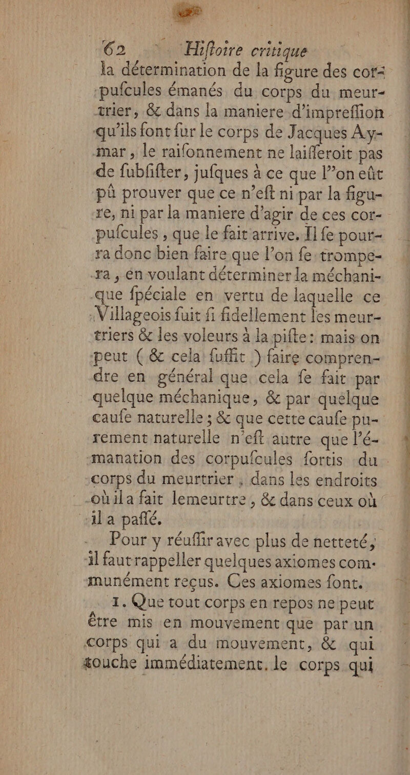 mo oo 62 Hifloire critique la détermination de la figure des cor: ‘pufcules émanés du corps du meur- trier, &amp;dans la maniere d’impreflion qu’ils font fur le corps de Jacques Ay- mar , le raifonnement ne laifferoit pas de fubfifter, jufques à ce que l’on eût pû prouver que ce n’eft ni par la figu- re, ni par la maniere d’agir de ces cor- pufcules , que le fait arrive, Il fe pour- ra donc bien faire que l’on fe:trompe- ra , én voulant déterminer la méchani- que fpéciale en vertu de laquelle ce :Villageois fuit fi fidellement les meur- triers &amp; les voleurs à la pifte: mais on peut (&amp; cela fuffñit ) faire compren- dre en général que cela fe fait par quelque méchanique, &amp; par quelque caufe naturelle ; &amp; que cette caufe pu- rement naturelle n’eft autre que l’é- corps du meurtrier , dans les endroits -obila fait lemeurtre , &amp; dans ceux où la pañé. 3] fautrappeller quelques axiomes com: munément reçus. Ces axiomes font. eZ Que tout corps en repos ne peut Être mis en mouvement que par un €orps qui a du mouvement, &amp; qui &amp;ouche immédiatement. le corps qui Loan En med a nd en