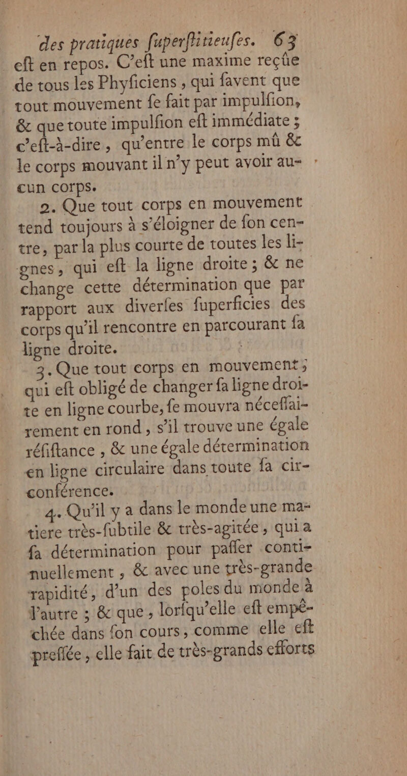 _eft en repos. C’eft une maxime reçüe de tous les Phyficiens , qui favent que | tout mouvement fe fait par impulfion, &amp; que toute impulfion eft immédiate ; c’eft-à-dire, qu'entre le corps mû &amp; le corps mouvant il n’y peut avoir au= cun corps. 2. Que tout corps en mouvement tend toujours à s'éloigner de fon cen- tre, par la plus courte de toutes les li- gnes, qui eft la ligne droite ; &amp; ne change cette détermination que par rapport aux diverles fuperficies des corps qu’il rencontre en parcourant fa ligne droite. 3. Que tout corps en mouvement; qui eft obligé de changer fa ligne droi- te en ligne courbe, fe mouvra néceffai- rement en rond , s’il trouve une épale réfiflance , &amp; une égale détermination en ligne circulaire dans toute fa cir- conférence. 4. Qu'il y a dans le monde une ma- tiere très-fubtile &amp; très-agitée, quia fa détermination pour pañler conti- nuellement , &amp; avec une très-grande rapidité, d’un des poles du monde à Pautre ; &amp; que , lorfqu’elle eft empê- chée dans fon cours, comme elle ft preflée, elle fait de très-grands efforts