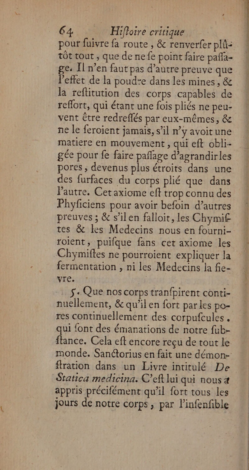 pour fuivre fa route , &amp; renverfer plû: tôt tout , que de ne fe point faire paffa- ge: Il n’en faut pas d’autre preuve que letfet de la poud+e dans les mines, &amp; la teftitution des corps capables de reflort, qui étant une fois pliés ne peu- vent Ctre redreflés par eux-mêmes, &amp; ne le feroient jamais, s’il n’y avoitune matiere en mouvement, qui eft obli- gée pour fe faire pañfage d’agrandirles pores , devenus plus étroits dans une des furfaces du corps plié que dans l’autre. Cetaxiome eff trop connu des Phyficiens pour avoir befoin d’autres preuves ; &amp; s’ilen falloit, les Chymif tes &amp; les Medecins nous en fourni- roient, puifque fans cet axiome les -Chymiftes ne pourroient expliquer la fermentation , ni les Medecins la fie- vre. | 5 « Que nos corps tranfpirent conti- nuellement, &amp; qu’il en fort par les po- res continuellement des corpufcules . qui {ont des émanations de notre fub- ftration dans un Livre intitulé De Statica medicina. C’eft lui qui nous 4 appris précifément qu'il fort tous les jours de notre corps, par l’infenfible