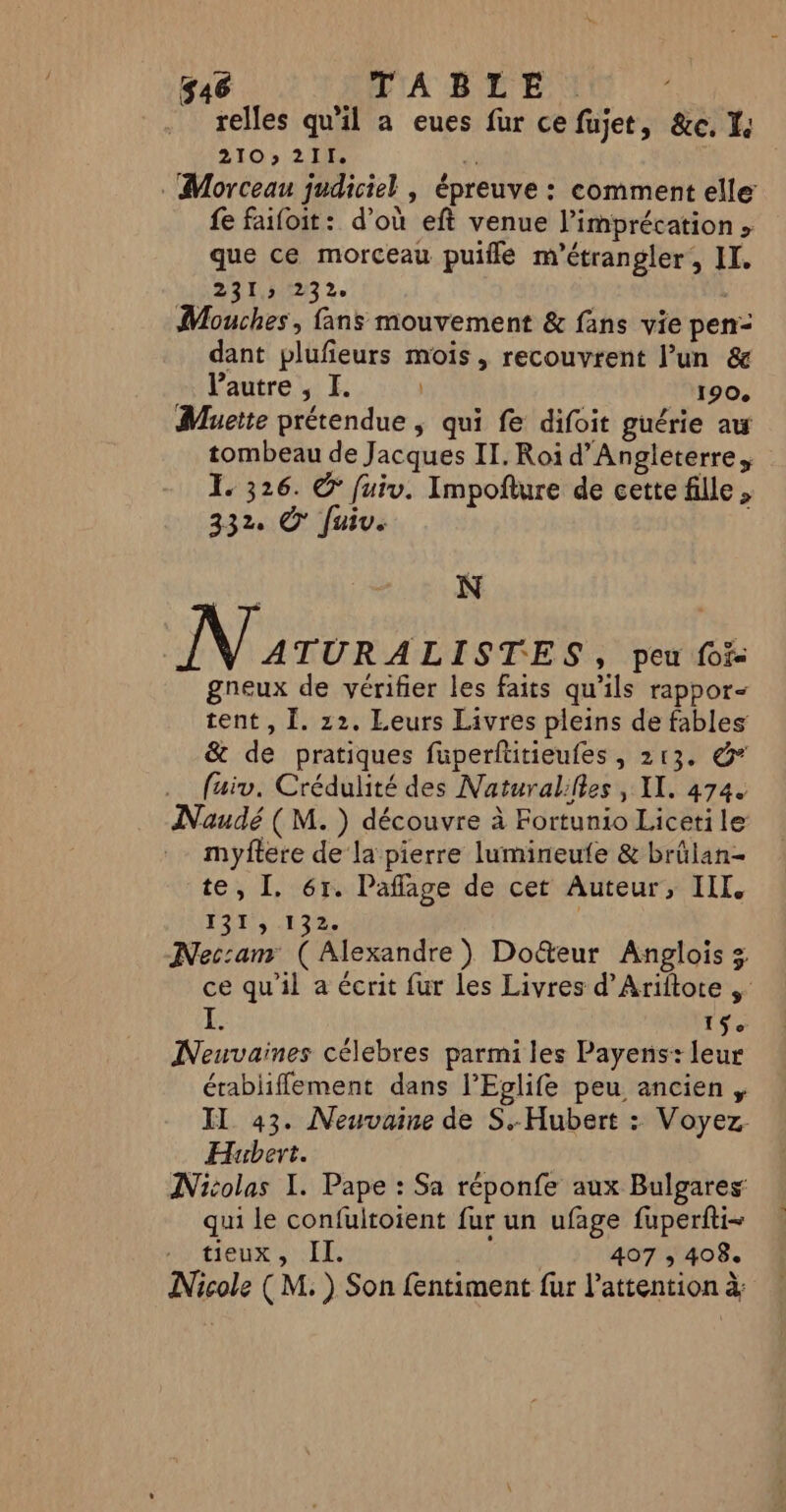 relles qu'il a eues fur ce fujet, &amp;e, Le 210 211. A . Morceau judiciel | épreuve : comment elle fe faifoit: d’où eft venue l’imprécation que ce morceau puilé m'étrangler, II, CN NICTEE | Mouches , fans mouvement &amp; fans vie pen dant plufeurs mois, recouvrent l’un &amp; l'autre , I. | 190. Muette prétendue ; qui fe difoit guérie aw tombeau de Jacques II. Roi d'Angleterre, I. 326. © fuiv. Impofture de cette fille, 332. © Juiv. | M N | NT en peu fof&lt; gneux de vérifier les faits qu’ils rappor- tent, Ï. 22. Leurs Livres pleins de fables &amp; de pratiques füuperfütieufes, 213. &amp;* fuiv. Crédulité des Naturalilles , IL. 474. Naudé (M. ) découvre à Fortunio Liceti le myftere de la pierre lumineute &amp; brülan- te, I. 61. Paffage de cet Auteur, III, 1275 :13%. | Nec:anr (Alexandre) Doëteur Anglois 3 ce qu'il a écrit fur les Livres d’Ariftore I. 15e Neuvaines célebres parmi les Payens: leur établiffement dans l’Eplife peu ancien IL 43. Neuvaine de S.- Hubert : Voyez. Hubert. INitolas I. Pape : Sa réponfe aux Bulgares qui le confultoient fur un ufage fuperfti- tieux, II. | 407 ,; 408. Nicole (M. ) Son fentiment fur l'attention à: