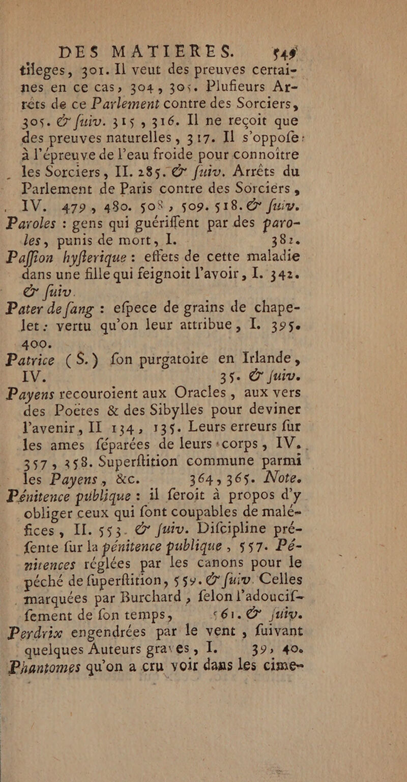 tileges, 301. Il veut des preuves certai- nes en ce cas» 304, 301. Plufieurs Ar- rêts de ce Parlement contre des Sorciers, 305. &amp; fuiv. 315 , 316. Il ne reçoit que des preuves naturelles, 317. Il s’oppofe: à l'épreuve de l’eau froide pour connoitre . les Sorciers, IL. 285. @’ fuiv. Arrêts du ._ Parlement de Paris contre des Sorciers, IV. 479, 480. 508 » 509. 518. € fuiv. Paroles : gens qui guériflent par des paro- les, punis de mort, I. | 382. Paffion hyfierique : effets de cette maladie dans une fille qui feignoit l'avoir, I. 342. b -juv. Pater de fang : efpece de grains de chape- let: vertu qu’on leur attribue, I. 395. 400. Patrice (S.) fon purgatoire en Irlande, V. 35. © Juiv. Payens recouroient aux Oracles, aux vers des Poëres &amp; des Sibylles pour deviner l'avenir, II 134, 135. Leurs erreurs fur les ames féparées de leurs:corps, IV,. 357 » 358. Superflition commune parmi … les Payens, &amp;c. 364,365. Note. Pénitence publique : il feroit à propos d'y obliger ceux qui font coupables de malé- fices, Il. 553. &amp;* fuiv. Difcipline pré- fente fur la pénitence publique , 557. Pé- mirences réglées par les canons pour le péché de fuperftition, 55%. © fuiv. Celles marquées par Burchard , felon l’adoucif- fement de fon temps, séi. © jui. Perdrix engendrées par le vent , fuivant quelques Auteurs grates, I. 39» 40e Phantomes qu’on a cru voir dans les cime-